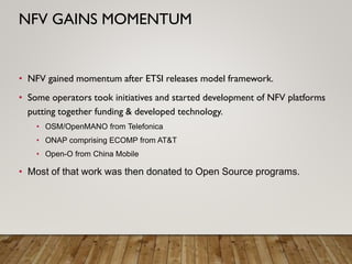 • NFV gained momentum after ETSI releases model framework.
• Some operators took initiatives and started development of NFV platforms
putting together funding & developed technology.
• OSM/OpenMANO from Telefonica
• ONAP comprising ECOMP from AT&T
• Open-O from China Mobile
• Most of that work was then donated to Open Source programs.
NFV GAINS MOMENTUM
 