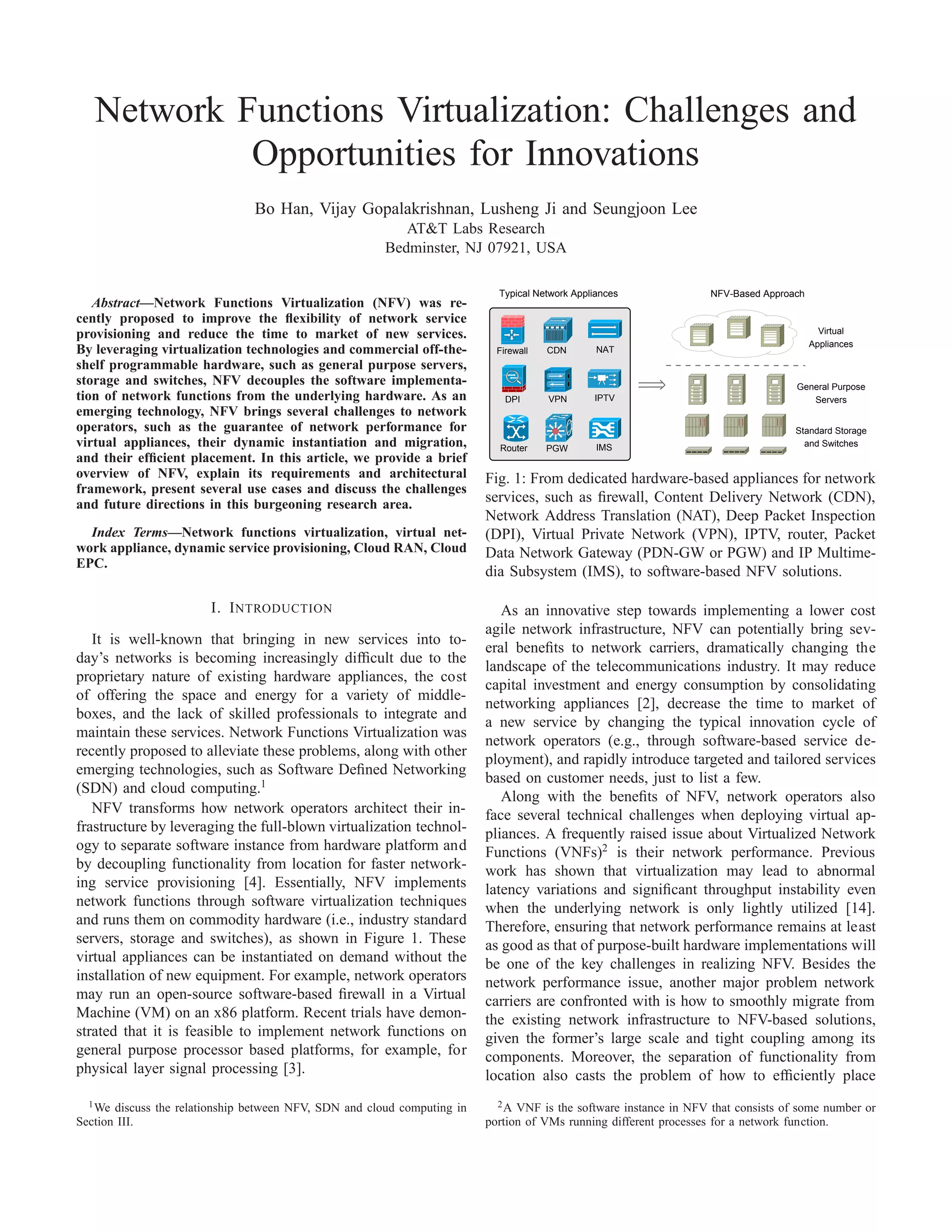 Network Functions Virtualization: Challenges and
Opportunities for Innovations
Bo Han, Vijay Gopalakrishnan, Lusheng Ji and Seungjoon Lee
AT&T Labs Research
Bedminster, NJ 07921, USA
Abstract—Network Functions Virtualization (NFV) was re-
cently proposed to improve the ﬂexibility of network service
provisioning and reduce the time to market of new services.
By leveraging virtualization technologies and commercial off-the-
shelf programmable hardware, such as general purpose servers,
storage and switches, NFV decouples the software implementa-
tion of network functions from the underlying hardware. As an
emerging technology, NFV brings several challenges to network
operators, such as the guarantee of network performance for
virtual appliances, their dynamic instantiation and migration,
and their efﬁcient placement. In this article, we provide a brief
overview of NFV, explain its requirements and architectural
framework, present several use cases and discuss the challenges
and future directions in this burgeoning research area.
Index Terms—Network functions virtualization, virtual net-
work appliance, dynamic service provisioning, Cloud RAN, Cloud
EPC.
I. INTRODUCTION
It is well-known that bringing in new services into to-
day’s networks is becoming increasingly difﬁcult due to the
proprietary nature of existing hardware appliances, the cost
of offering the space and energy for a variety of middle-
boxes, and the lack of skilled professionals to integrate and
maintain these services. Network Functions Virtualization was
recently proposed to alleviate these problems, along with other
emerging technologies, such as Software Deﬁned Networking
(SDN) and cloud computing.1
NFV transforms how network operators architect their in-
frastructure by leveraging the full-blown virtualization technol-
ogy to separate software instance from hardware platform and
by decoupling functionality from location for faster network-
ing service provisioning [4]. Essentially, NFV implements
network functions through software virtualization techniques
and runs them on commodity hardware (i.e., industry standard
servers, storage and switches), as shown in Figure 1. These
virtual appliances can be instantiated on demand without the
installation of new equipment. For example, network operators
may run an open-source software-based ﬁrewall in a Virtual
Machine (VM) on an x86 platform. Recent trials have demon-
strated that it is feasible to implement network functions on
general purpose processor based platforms, for example, for
physical layer signal processing [3].
1We discuss the relationship between NFV, SDN and cloud computing in
Section III.
Typical Network Appliances NFV-Based Approach
Firewall
DPI
NAT
IPTVVPN
CDN
Router PGW IMS
Virtual
Appliances
General Purpose
Servers
Standard Storage
and Switches
Fig. 1: From dedicated hardware-based appliances for network
services, such as ﬁrewall, Content Delivery Network (CDN),
Network Address Translation (NAT), Deep Packet Inspection
(DPI), Virtual Private Network (VPN), IPTV, router, Packet
Data Network Gateway (PDN-GW or PGW) and IP Multime-
dia Subsystem (IMS), to software-based NFV solutions.
As an innovative step towards implementing a lower cost
agile network infrastructure, NFV can potentially bring sev-
eral beneﬁts to network carriers, dramatically changing the
landscape of the telecommunications industry. It may reduce
capital investment and energy consumption by consolidating
networking appliances [2], decrease the time to market of
a new service by changing the typical innovation cycle of
network operators (e.g., through software-based service de-
ployment), and rapidly introduce targeted and tailored services
based on customer needs, just to list a few.
Along with the beneﬁts of NFV, network operators also
face several technical challenges when deploying virtual ap-
pliances. A frequently raised issue about Virtualized Network
Functions (VNFs)2
is their network performance. Previous
work has shown that virtualization may lead to abnormal
latency variations and signiﬁcant throughput instability even
when the underlying network is only lightly utilized [14].
Therefore, ensuring that network performance remains at least
as good as that of purpose-built hardware implementations will
be one of the key challenges in realizing NFV. Besides the
network performance issue, another major problem network
carriers are confronted with is how to smoothly migrate from
the existing network infrastructure to NFV-based solutions,
given the former’s large scale and tight coupling among its
components. Moreover, the separation of functionality from
location also casts the problem of how to efﬁciently place
2A VNF is the software instance in NFV that consists of some number or
portion of VMs running different processes for a network function.
 