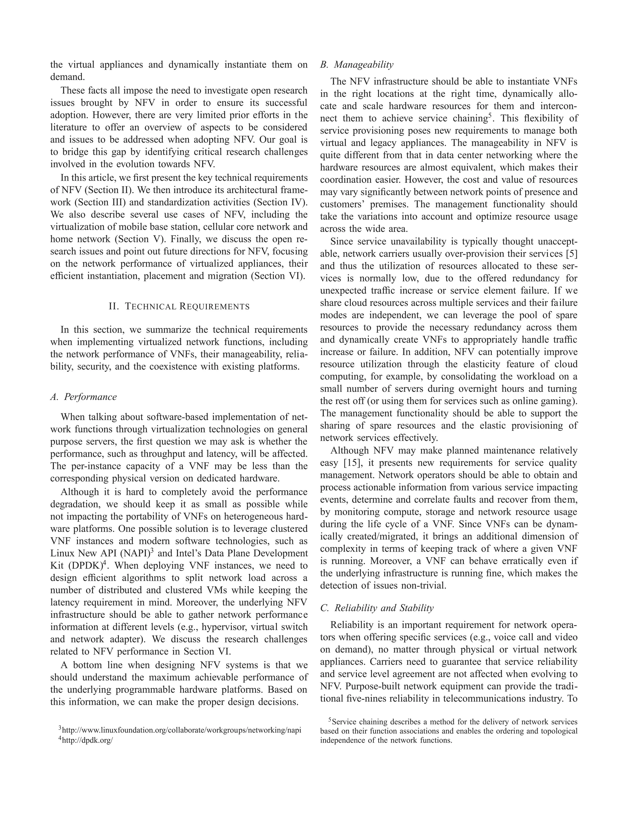 the virtual appliances and dynamically instantiate them on
demand.
These facts all impose the need to investigate open research
issues brought by NFV in order to ensure its successful
adoption. However, there are very limited prior efforts in the
literature to offer an overview of aspects to be considered
and issues to be addressed when adopting NFV. Our goal is
to bridge this gap by identifying critical research challenges
involved in the evolution towards NFV.
In this article, we ﬁrst present the key technical requirements
of NFV (Section II). We then introduce its architectural frame-
work (Section III) and standardization activities (Section IV).
We also describe several use cases of NFV, including the
virtualization of mobile base station, cellular core network and
home network (Section V). Finally, we discuss the open re-
search issues and point out future directions for NFV, focusing
on the network performance of virtualized appliances, their
efﬁcient instantiation, placement and migration (Section VI).
II. TECHNICAL REQUIREMENTS
In this section, we summarize the technical requirements
when implementing virtualized network functions, including
the network performance of VNFs, their manageability, relia-
bility, security, and the coexistence with existing platforms.
A. Performance
When talking about software-based implementation of net-
work functions through virtualization technologies on general
purpose servers, the ﬁrst question we may ask is whether the
performance, such as throughput and latency, will be affected.
The per-instance capacity of a VNF may be less than the
corresponding physical version on dedicated hardware.
Although it is hard to completely avoid the performance
degradation, we should keep it as small as possible while
not impacting the portability of VNFs on heterogeneous hard-
ware platforms. One possible solution is to leverage clustered
VNF instances and modern software technologies, such as
Linux New API (NAPI)3
and Intel’s Data Plane Development
Kit (DPDK)4
. When deploying VNF instances, we need to
design efﬁcient algorithms to split network load across a
number of distributed and clustered VMs while keeping the
latency requirement in mind. Moreover, the underlying NFV
infrastructure should be able to gather network performance
information at different levels (e.g., hypervisor, virtual switch
and network adapter). We discuss the research challenges
related to NFV performance in Section VI.
A bottom line when designing NFV systems is that we
should understand the maximum achievable performance of
the underlying programmable hardware platforms. Based on
this information, we can make the proper design decisions.
3http://www.linuxfoundation.org/collaborate/workgroups/networking/napi
4http://dpdk.org/
B. Manageability
The NFV infrastructure should be able to instantiate VNFs
in the right locations at the right time, dynamically allo-
cate and scale hardware resources for them and intercon-
nect them to achieve service chaining5
. This ﬂexibility of
service provisioning poses new requirements to manage both
virtual and legacy appliances. The manageability in NFV is
quite different from that in data center networking where the
hardware resources are almost equivalent, which makes their
coordination easier. However, the cost and value of resources
may vary signiﬁcantly between network points of presence and
customers’ premises. The management functionality should
take the variations into account and optimize resource usage
across the wide area.
Since service unavailability is typically thought unaccept-
able, network carriers usually over-provision their services [5]
and thus the utilization of resources allocated to these ser-
vices is normally low, due to the offered redundancy for
unexpected trafﬁc increase or service element failure. If we
share cloud resources across multiple services and their failure
modes are independent, we can leverage the pool of spare
resources to provide the necessary redundancy across them
and dynamically create VNFs to appropriately handle trafﬁc
increase or failure. In addition, NFV can potentially improve
resource utilization through the elasticity feature of cloud
computing, for example, by consolidating the workload on a
small number of servers during overnight hours and turning
the rest off (or using them for services such as online gaming).
The management functionality should be able to support the
sharing of spare resources and the elastic provisioning of
network services effectively.
Although NFV may make planned maintenance relatively
easy [15], it presents new requirements for service quality
management. Network operators should be able to obtain and
process actionable information from various service impacting
events, determine and correlate faults and recover from them,
by monitoring compute, storage and network resource usage
during the life cycle of a VNF. Since VNFs can be dynam-
ically created/migrated, it brings an additional dimension of
complexity in terms of keeping track of where a given VNF
is running. Moreover, a VNF can behave erratically even if
the underlying infrastructure is running ﬁne, which makes the
detection of issues non-trivial.
C. Reliability and Stability
Reliability is an important requirement for network opera-
tors when offering speciﬁc services (e.g., voice call and video
on demand), no matter through physical or virtual network
appliances. Carriers need to guarantee that service reliability
and service level agreement are not affected when evolving to
NFV. Purpose-built network equipment can provide the tradi-
tional ﬁve-nines reliability in telecommunications industry. To
5Service chaining describes a method for the delivery of network services
based on their function associations and enables the ordering and topological
independence of the network functions.
 