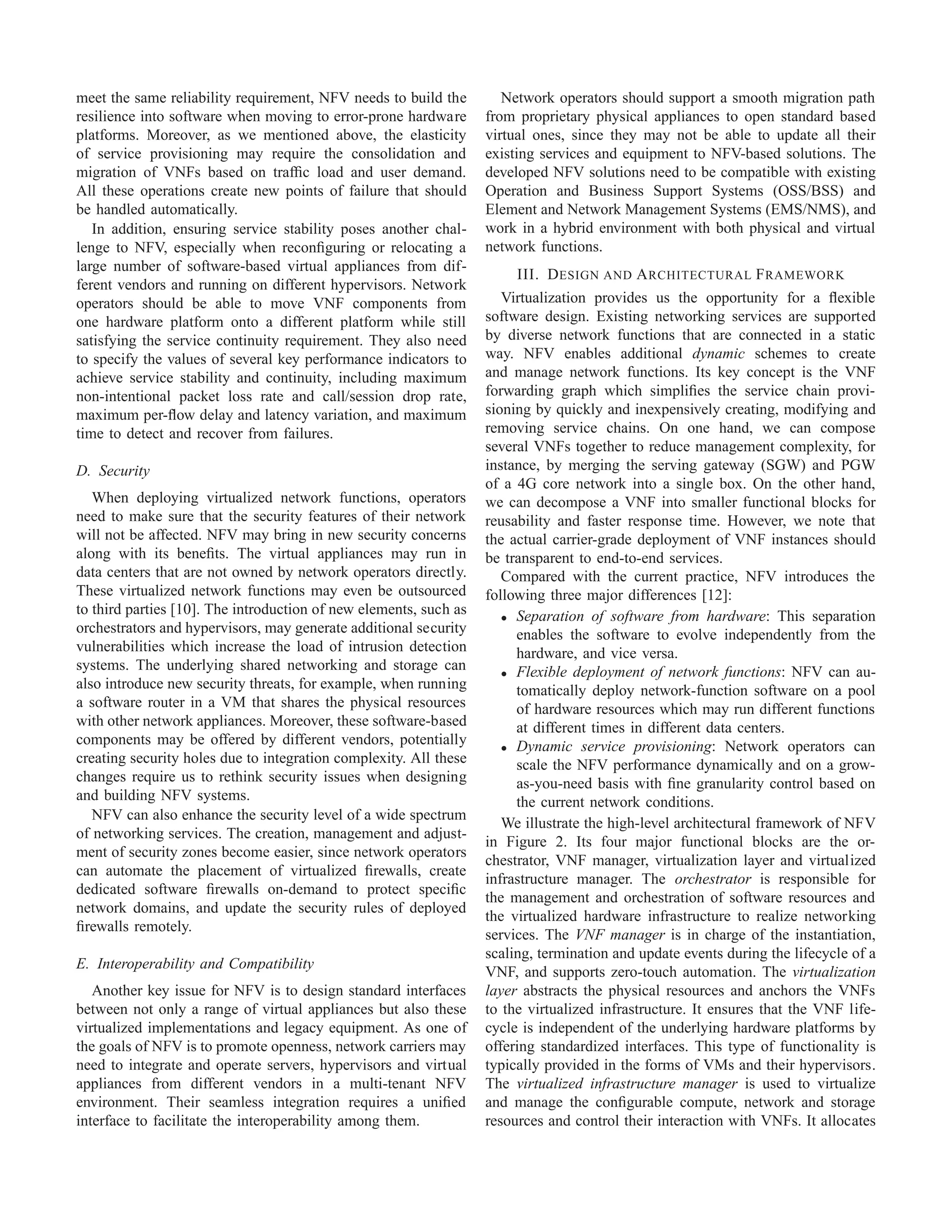 meet the same reliability requirement, NFV needs to build the
resilience into software when moving to error-prone hardware
platforms. Moreover, as we mentioned above, the elasticity
of service provisioning may require the consolidation and
migration of VNFs based on trafﬁc load and user demand.
All these operations create new points of failure that should
be handled automatically.
In addition, ensuring service stability poses another chal-
lenge to NFV, especially when reconﬁguring or relocating a
large number of software-based virtual appliances from dif-
ferent vendors and running on different hypervisors. Network
operators should be able to move VNF components from
one hardware platform onto a different platform while still
satisfying the service continuity requirement. They also need
to specify the values of several key performance indicators to
achieve service stability and continuity, including maximum
non-intentional packet loss rate and call/session drop rate,
maximum per-ﬂow delay and latency variation, and maximum
time to detect and recover from failures.
D. Security
When deploying virtualized network functions, operators
need to make sure that the security features of their network
will not be affected. NFV may bring in new security concerns
along with its beneﬁts. The virtual appliances may run in
data centers that are not owned by network operators directly.
These virtualized network functions may even be outsourced
to third parties [10]. The introduction of new elements, such as
orchestrators and hypervisors, may generate additional security
vulnerabilities which increase the load of intrusion detection
systems. The underlying shared networking and storage can
also introduce new security threats, for example, when running
a software router in a VM that shares the physical resources
with other network appliances. Moreover, these software-based
components may be offered by different vendors, potentially
creating security holes due to integration complexity. All these
changes require us to rethink security issues when designing
and building NFV systems.
NFV can also enhance the security level of a wide spectrum
of networking services. The creation, management and adjust-
ment of security zones become easier, since network operators
can automate the placement of virtualized ﬁrewalls, create
dedicated software ﬁrewalls on-demand to protect speciﬁc
network domains, and update the security rules of deployed
ﬁrewalls remotely.
E. Interoperability and Compatibility
Another key issue for NFV is to design standard interfaces
between not only a range of virtual appliances but also these
virtualized implementations and legacy equipment. As one of
the goals of NFV is to promote openness, network carriers may
need to integrate and operate servers, hypervisors and virtual
appliances from different vendors in a multi-tenant NFV
environment. Their seamless integration requires a uniﬁed
interface to facilitate the interoperability among them.
Network operators should support a smooth migration path
from proprietary physical appliances to open standard based
virtual ones, since they may not be able to update all their
existing services and equipment to NFV-based solutions. The
developed NFV solutions need to be compatible with existing
Operation and Business Support Systems (OSS/BSS) and
Element and Network Management Systems (EMS/NMS), and
work in a hybrid environment with both physical and virtual
network functions.
III. DESIGN AND ARCHITECTURAL FRAMEWORK
Virtualization provides us the opportunity for a ﬂexible
software design. Existing networking services are supported
by diverse network functions that are connected in a static
way. NFV enables additional dynamic schemes to create
and manage network functions. Its key concept is the VNF
forwarding graph which simpliﬁes the service chain provi-
sioning by quickly and inexpensively creating, modifying and
removing service chains. On one hand, we can compose
several VNFs together to reduce management complexity, for
instance, by merging the serving gateway (SGW) and PGW
of a 4G core network into a single box. On the other hand,
we can decompose a VNF into smaller functional blocks for
reusability and faster response time. However, we note that
the actual carrier-grade deployment of VNF instances should
be transparent to end-to-end services.
Compared with the current practice, NFV introduces the
following three major differences [12]:
• Separation of software from hardware: This separation
enables the software to evolve independently from the
hardware, and vice versa.
• Flexible deployment of network functions: NFV can au-
tomatically deploy network-function software on a pool
of hardware resources which may run different functions
at different times in different data centers.
• Dynamic service provisioning: Network operators can
scale the NFV performance dynamically and on a grow-
as-you-need basis with ﬁne granularity control based on
the current network conditions.
We illustrate the high-level architectural framework of NFV
in Figure 2. Its four major functional blocks are the or-
chestrator, VNF manager, virtualization layer and virtualized
infrastructure manager. The orchestrator is responsible for
the management and orchestration of software resources and
the virtualized hardware infrastructure to realize networking
services. The VNF manager is in charge of the instantiation,
scaling, termination and update events during the lifecycle of a
VNF, and supports zero-touch automation. The virtualization
layer abstracts the physical resources and anchors the VNFs
to the virtualized infrastructure. It ensures that the VNF life-
cycle is independent of the underlying hardware platforms by
offering standardized interfaces. This type of functionality is
typically provided in the forms of VMs and their hypervisors.
The virtualized infrastructure manager is used to virtualize
and manage the conﬁgurable compute, network and storage
resources and control their interaction with VNFs. It allocates
 