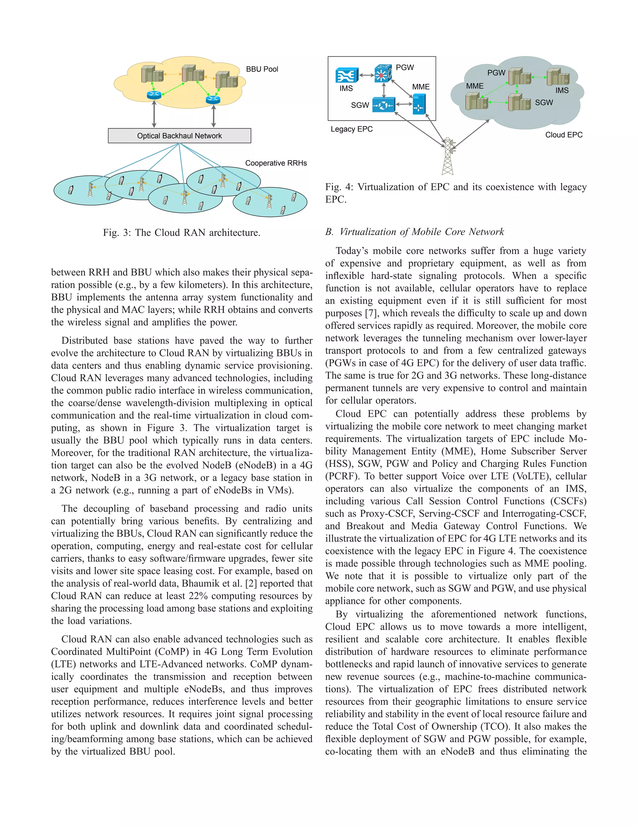 Optical Backhaul Network
Cooperative RRHs
BBU Pool
Fig. 3: The Cloud RAN architecture.
between RRH and BBU which also makes their physical sepa-
ration possible (e.g., by a few kilometers). In this architecture,
BBU implements the antenna array system functionality and
the physical and MAC layers; while RRH obtains and converts
the wireless signal and ampliﬁes the power.
Distributed base stations have paved the way to further
evolve the architecture to Cloud RAN by virtualizing BBUs in
data centers and thus enabling dynamic service provisioning.
Cloud RAN leverages many advanced technologies, including
the common public radio interface in wireless communication,
the coarse/dense wavelength-division multiplexing in optical
communication and the real-time virtualization in cloud com-
puting, as shown in Figure 3. The virtualization target is
usually the BBU pool which typically runs in data centers.
Moreover, for the traditional RAN architecture, the virtualiza-
tion target can also be the evolved NodeB (eNodeB) in a 4G
network, NodeB in a 3G network, or a legacy base station in
a 2G network (e.g., running a part of eNodeBs in VMs).
The decoupling of baseband processing and radio units
can potentially bring various beneﬁts. By centralizing and
virtualizing the BBUs, Cloud RAN can signiﬁcantly reduce the
operation, computing, energy and real-estate cost for cellular
carriers, thanks to easy software/ﬁrmware upgrades, fewer site
visits and lower site space leasing cost. For example, based on
the analysis of real-world data, Bhaumik et al. [2] reported that
Cloud RAN can reduce at least 22% computing resources by
sharing the processing load among base stations and exploiting
the load variations.
Cloud RAN can also enable advanced technologies such as
Coordinated MultiPoint (CoMP) in 4G Long Term Evolution
(LTE) networks and LTE-Advanced networks. CoMP dynam-
ically coordinates the transmission and reception between
user equipment and multiple eNodeBs, and thus improves
reception performance, reduces interference levels and better
utilizes network resources. It requires joint signal processing
for both uplink and downlink data and coordinated schedul-
ing/beamforming among base stations, which can be achieved
by the virtualized BBU pool.
Cloud EPC
IMS
PGW
SGW
MMEMME
PGW
SGW
IMS
Legacy EPC
Fig. 4: Virtualization of EPC and its coexistence with legacy
EPC.
B. Virtualization of Mobile Core Network
Today’s mobile core networks suffer from a huge variety
of expensive and proprietary equipment, as well as from
inﬂexible hard-state signaling protocols. When a speciﬁc
function is not available, cellular operators have to replace
an existing equipment even if it is still sufﬁcient for most
purposes [7], which reveals the difﬁculty to scale up and down
offered services rapidly as required. Moreover, the mobile core
network leverages the tunneling mechanism over lower-layer
transport protocols to and from a few centralized gateways
(PGWs in case of 4G EPC) for the delivery of user data trafﬁc.
The same is true for 2G and 3G networks. These long-distance
permanent tunnels are very expensive to control and maintain
for cellular operators.
Cloud EPC can potentially address these problems by
virtualizing the mobile core network to meet changing market
requirements. The virtualization targets of EPC include Mo-
bility Management Entity (MME), Home Subscriber Server
(HSS), SGW, PGW and Policy and Charging Rules Function
(PCRF). To better support Voice over LTE (VoLTE), cellular
operators can also virtualize the components of an IMS,
including various Call Session Control Functions (CSCFs)
such as Proxy-CSCF, Serving-CSCF and Interrogating-CSCF,
and Breakout and Media Gateway Control Functions. We
illustrate the virtualization of EPC for 4G LTE networks and its
coexistence with the legacy EPC in Figure 4. The coexistence
is made possible through technologies such as MME pooling.
We note that it is possible to virtualize only part of the
mobile core network, such as SGW and PGW, and use physical
appliance for other components.
By virtualizing the aforementioned network functions,
Cloud EPC allows us to move towards a more intelligent,
resilient and scalable core architecture. It enables ﬂexible
distribution of hardware resources to eliminate performance
bottlenecks and rapid launch of innovative services to generate
new revenue sources (e.g., machine-to-machine communica-
tions). The virtualization of EPC frees distributed network
resources from their geographic limitations to ensure service
reliability and stability in the event of local resource failure and
reduce the Total Cost of Ownership (TCO). It also makes the
ﬂexible deployment of SGW and PGW possible, for example,
co-locating them with an eNodeB and thus eliminating the
 
