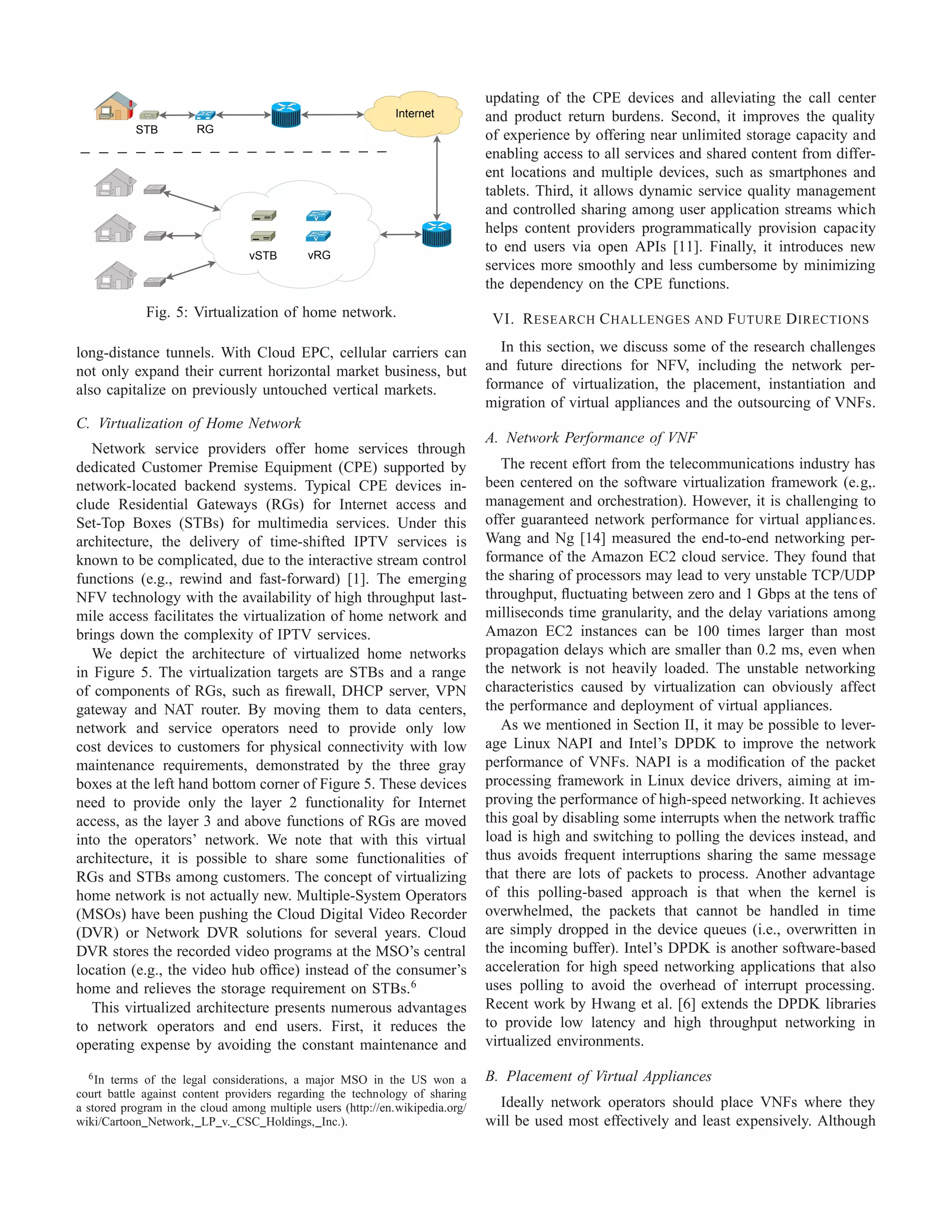 Internet
STB RG
vRGvSTB
Fig. 5: Virtualization of home network.
long-distance tunnels. With Cloud EPC, cellular carriers can
not only expand their current horizontal market business, but
also capitalize on previously untouched vertical markets.
C. Virtualization of Home Network
Network service providers offer home services through
dedicated Customer Premise Equipment (CPE) supported by
network-located backend systems. Typical CPE devices in-
clude Residential Gateways (RGs) for Internet access and
Set-Top Boxes (STBs) for multimedia services. Under this
architecture, the delivery of time-shifted IPTV services is
known to be complicated, due to the interactive stream control
functions (e.g., rewind and fast-forward) [1]. The emerging
NFV technology with the availability of high throughput last-
mile access facilitates the virtualization of home network and
brings down the complexity of IPTV services.
We depict the architecture of virtualized home networks
in Figure 5. The virtualization targets are STBs and a range
of components of RGs, such as ﬁrewall, DHCP server, VPN
gateway and NAT router. By moving them to data centers,
network and service operators need to provide only low
cost devices to customers for physical connectivity with low
maintenance requirements, demonstrated by the three gray
boxes at the left hand bottom corner of Figure 5. These devices
need to provide only the layer 2 functionality for Internet
access, as the layer 3 and above functions of RGs are moved
into the operators’ network. We note that with this virtual
architecture, it is possible to share some functionalities of
RGs and STBs among customers. The concept of virtualizing
home network is not actually new. Multiple-System Operators
(MSOs) have been pushing the Cloud Digital Video Recorder
(DVR) or Network DVR solutions for several years. Cloud
DVR stores the recorded video programs at the MSO’s central
location (e.g., the video hub ofﬁce) instead of the consumer’s
home and relieves the storage requirement on STBs.6
This virtualized architecture presents numerous advantages
to network operators and end users. First, it reduces the
operating expense by avoiding the constant maintenance and
6In terms of the legal considerations, a major MSO in the US won a
court battle against content providers regarding the technology of sharing
a stored program in the cloud among multiple users (http://en.wikipedia.org/
wiki/Cartoon Network, LP v. CSC Holdings, Inc.).
updating of the CPE devices and alleviating the call center
and product return burdens. Second, it improves the quality
of experience by offering near unlimited storage capacity and
enabling access to all services and shared content from differ-
ent locations and multiple devices, such as smartphones and
tablets. Third, it allows dynamic service quality management
and controlled sharing among user application streams which
helps content providers programmatically provision capacity
to end users via open APIs [11]. Finally, it introduces new
services more smoothly and less cumbersome by minimizing
the dependency on the CPE functions.
VI. RESEARCH CHALLENGES AND FUTURE DIRECTIONS
In this section, we discuss some of the research challenges
and future directions for NFV, including the network per-
formance of virtualization, the placement, instantiation and
migration of virtual appliances and the outsourcing of VNFs.
A. Network Performance of VNF
The recent effort from the telecommunications industry has
been centered on the software virtualization framework (e.g,.
management and orchestration). However, it is challenging to
offer guaranteed network performance for virtual appliances.
Wang and Ng [14] measured the end-to-end networking per-
formance of the Amazon EC2 cloud service. They found that
the sharing of processors may lead to very unstable TCP/UDP
throughput, ﬂuctuating between zero and 1 Gbps at the tens of
milliseconds time granularity, and the delay variations among
Amazon EC2 instances can be 100 times larger than most
propagation delays which are smaller than 0.2 ms, even when
the network is not heavily loaded. The unstable networking
characteristics caused by virtualization can obviously affect
the performance and deployment of virtual appliances.
As we mentioned in Section II, it may be possible to lever-
age Linux NAPI and Intel’s DPDK to improve the network
performance of VNFs. NAPI is a modiﬁcation of the packet
processing framework in Linux device drivers, aiming at im-
proving the performance of high-speed networking. It achieves
this goal by disabling some interrupts when the network trafﬁc
load is high and switching to polling the devices instead, and
thus avoids frequent interruptions sharing the same message
that there are lots of packets to process. Another advantage
of this polling-based approach is that when the kernel is
overwhelmed, the packets that cannot be handled in time
are simply dropped in the device queues (i.e., overwritten in
the incoming buffer). Intel’s DPDK is another software-based
acceleration for high speed networking applications that also
uses polling to avoid the overhead of interrupt processing.
Recent work by Hwang et al. [6] extends the DPDK libraries
to provide low latency and high throughput networking in
virtualized environments.
B. Placement of Virtual Appliances
Ideally network operators should place VNFs where they
will be used most effectively and least expensively. Although
 