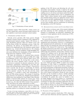 Internet
STB RG
vRGvSTB
Fig. 5: Virtualization of home network.
long-distance tunnels. With Cloud EPC, cellular carriers can
not only expand their current horizontal market business, but
also capitalize on previously untouched vertical markets.
C. Virtualization of Home Network
Network service providers offer home services through
dedicated Customer Premise Equipment (CPE) supported by
network-located backend systems. Typical CPE devices in-
clude Residential Gateways (RGs) for Internet access and
Set-Top Boxes (STBs) for multimedia services. Under this
architecture, the delivery of time-shifted IPTV services is
known to be complicated, due to the interactive stream control
functions (e.g., rewind and fast-forward) [1]. The emerging
NFV technology with the availability of high throughput last-
mile access facilitates the virtualization of home network and
brings down the complexity of IPTV services.
We depict the architecture of virtualized home networks
in Figure 5. The virtualization targets are STBs and a range
of components of RGs, such as ﬁrewall, DHCP server, VPN
gateway and NAT router. By moving them to data centers,
network and service operators need to provide only low
cost devices to customers for physical connectivity with low
maintenance requirements, demonstrated by the three gray
boxes at the left hand bottom corner of Figure 5. These devices
need to provide only the layer 2 functionality for Internet
access, as the layer 3 and above functions of RGs are moved
into the operators’ network. We note that with this virtual
architecture, it is possible to share some functionalities of
RGs and STBs among customers. The concept of virtualizing
home network is not actually new. Multiple-System Operators
(MSOs) have been pushing the Cloud Digital Video Recorder
(DVR) or Network DVR solutions for several years. Cloud
DVR stores the recorded video programs at the MSO’s central
location (e.g., the video hub ofﬁce) instead of the consumer’s
home and relieves the storage requirement on STBs.6
This virtualized architecture presents numerous advantages
to network operators and end users. First, it reduces the
operating expense by avoiding the constant maintenance and
6In terms of the legal considerations, a major MSO in the US won a
court battle against content providers regarding the technology of sharing
a stored program in the cloud among multiple users (http://en.wikipedia.org/
wiki/Cartoon Network, LP v. CSC Holdings, Inc.).
updating of the CPE devices and alleviating the call center
and product return burdens. Second, it improves the quality
of experience by offering near unlimited storage capacity and
enabling access to all services and shared content from differ-
ent locations and multiple devices, such as smartphones and
tablets. Third, it allows dynamic service quality management
and controlled sharing among user application streams which
helps content providers programmatically provision capacity
to end users via open APIs [11]. Finally, it introduces new
services more smoothly and less cumbersome by minimizing
the dependency on the CPE functions.
VI. RESEARCH CHALLENGES AND FUTURE DIRECTIONS
In this section, we discuss some of the research challenges
and future directions for NFV, including the network per-
formance of virtualization, the placement, instantiation and
migration of virtual appliances and the outsourcing of VNFs.
A. Network Performance of VNF
The recent effort from the telecommunications industry has
been centered on the software virtualization framework (e.g,.
management and orchestration). However, it is challenging to
offer guaranteed network performance for virtual appliances.
Wang and Ng [14] measured the end-to-end networking per-
formance of the Amazon EC2 cloud service. They found that
the sharing of processors may lead to very unstable TCP/UDP
throughput, ﬂuctuating between zero and 1 Gbps at the tens of
milliseconds time granularity, and the delay variations among
Amazon EC2 instances can be 100 times larger than most
propagation delays which are smaller than 0.2 ms, even when
the network is not heavily loaded. The unstable networking
characteristics caused by virtualization can obviously affect
the performance and deployment of virtual appliances.
As we mentioned in Section II, it may be possible to lever-
age Linux NAPI and Intel’s DPDK to improve the network
performance of VNFs. NAPI is a modiﬁcation of the packet
processing framework in Linux device drivers, aiming at im-
proving the performance of high-speed networking. It achieves
this goal by disabling some interrupts when the network trafﬁc
load is high and switching to polling the devices instead, and
thus avoids frequent interruptions sharing the same message
that there are lots of packets to process. Another advantage
of this polling-based approach is that when the kernel is
overwhelmed, the packets that cannot be handled in time
are simply dropped in the device queues (i.e., overwritten in
the incoming buffer). Intel’s DPDK is another software-based
acceleration for high speed networking applications that also
uses polling to avoid the overhead of interrupt processing.
Recent work by Hwang et al. [6] extends the DPDK libraries
to provide low latency and high throughput networking in
virtualized environments.
B. Placement of Virtual Appliances
Ideally network operators should place VNFs where they
will be used most effectively and least expensively. Although
 