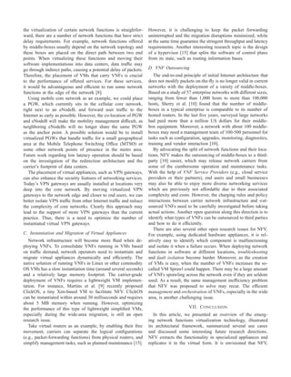 the virtualization of certain network functions is straightfor-
ward, there are a number of network functions that have strict
delay requirements. For example, network functions offered
by middle-boxes usually depend on the network topology and
these boxes are placed on the direct path between two end
points. When virtualizing these functions and moving their
software implementations into data centers, data trafﬁc may
go through indirect paths, causing a potential delay of packets.
Therefore, the placement of VMs that carry VNFs is crucial
to the performance of offered services. For these services,
it would be advantageous and efﬁcient to run some network
functions at the edge of the network [8].
Using mobile core network as an example, we could place
a PGW, which currently sits in the cellular core network,
right next to an eNodeB, and forward user trafﬁc to the
Internet as early as possible. However, the co-location of PGW
and eNodeB will make the mobility management difﬁcult, as
neighboring eNodeBs will no longer share the same PGW
as the anchor point. A possible solution would be to install
virtualized PGWs that handle trafﬁc for a small geographical
area at the Mobile Telephone Switching Ofﬁce (MTSO) or
some other network points of presence in the metro area.
Future work regarding low latency operation should be based
on the investigation of the redirection architecture and the
carrier’s footprint of data centers.
The placement of virtual appliances, such as VPN gateways,
can also enhance the security features of networking services.
Today’s VPN gateways are usually installed at locations very
deep into the core network. By moving virtualized VPN
gateways to the network edge and closer to end users, we can
better isolate VPN trafﬁc from other Internet trafﬁc and reduce
the complexity of core networks. Clearly this approach may
lead to the support of more VPN gateways than the current
practice. Thus, there is a need to optimize the number of
instantiated virtual VPN gateways.
C. Instantiation and Migration of Virtual Appliances
Network infrastructure will become more ﬂuid when de-
ploying VNFs. To consolidate VNFs running in VMs based
on trafﬁc demand, network operators need to instantiate and
migrate virtual appliances dynamically and efﬁciently. The
native solution of running VNFs in Linux or other commodity
OS VMs has a slow instantiation time (around several seconds)
and a relatively large memory footprint. The carrier-grade
deployment of VNFs requires a lightweight VM implemen-
tation. For instance, Martins et al. [9] recently proposed
ClickOS, a tiny Xen-based VM to facilitate NFV. ClickOS
can be instantiated within around 30 milliseconds and requires
about 5 MB memory when running. However, optimizing
the performance of this type of lightweight simpliﬁed VMs,
especially during the wide-area migration, is still an open
research issue.
Take virtual routers as an example, by enabling their free
movement, carriers can separate the logical conﬁgurations
(e.g., packet-forwarding functions) from physical routers, and
simplify management tasks, such as planned maintenance [15].
However, it is challenging to keep the packet forwarding
uninterrupted and the migration disruptions minimized; while
at the same time guarantee the stringent throughput and latency
requirements. Another interesting research topic is the design
of a hypervisor [15] that splits the software of control plane
from its state, such as routing information bases.
D. VNF Outsourcing
The end-to-end principle of initial Internet architecture that
does not modify packets on-the-ﬂy is no longer valid in current
networks with the deployment of a variety of middle-boxes.
Based on a study of 57 enterprise networks with different sizes,
ranging from fewer than 1,000 hosts to more than 100,000
hosts, Sherry et al. [10] found that the number of middle-
boxes in a typical enterprise is comparable to its number of
hosted routers. In the last ﬁve years, surveyed large networks
had paid more than a million US dollars for their middle-
box equipment. Moreover, a network with about 100 middle-
boxes may need a management team of 100-500 personnel for
tasks such as conﬁguration, upgrades, monitoring, diagnostics,
training and vendor interaction [10].
By advocating the split of network functions and their loca-
tions, NFV makes the outsourcing of middle-boxes to a third-
party [10] easier, which may release network carriers from
some of the cumbersome operation and maintenance tasks.
With the help of VNF Service Providers (e.g., cloud service
providers or their partners), end users and small businesses
may also be able to enjoy more diverse networking services
which are previously not affordable due to their associated
complexity and costs. However, the charging rules and policy
interactions between carrier network infrastructure and out-
sourced VNFs need to be carefully investigated before taking
actual actions. Another open question along this direction is to
identify what types of VNFs can be outsourced to third parties
and how to do it efﬁciently.
There are also several other open research issues for NFV.
For example, using dedicated hardware appliances, it is rel-
atively easy to identify which component is malfunctioning
and isolate it when a failure occurs. When deploying network
functions in software at different locations, troubleshooting
and fault isolation become harder. Moreover, as the creation
of VMs is easy, when the number of VNFs increases the so-
called VM Sprawl could happen. There may be a large amount
of VNFs sprawling across the network even if they are seldom
used. As a result, the same management inefﬁciency problem
that NFV was proposed to solve may recur. The efﬁcient
management and orchestration of VNFs, especially in the wide
area, is another challenging issue.
VII. CONCLUSION
In this article, we presented an overview of the emerg-
ing network functions virtualization technology, illustrated
its architectural framework, summarized several use cases
and discussed some interesting future research directions.
NFV extracts the functionality in specialized appliances and
replicates it in the virtual form. It is envisioned that NFV,
 