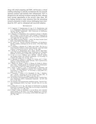 along with cloud computing and SDN, will become a critical
enabling technology to radically revolutionize the way network
operators architect and monetize their infrastructure. NFV is
prospectively the unifying revolution among the three, offering
more revenue opportunities in the services value chain. We
are looking forward to more initiatives from the networking
research community to tackle various challenging issues intro-
duced by NFV and its widespread and successful adoption.
REFERENCES
[1] V. Aggarwal, V. Gopalakrishnan, R. Jana, K. K. Ramakrishnan, and
V. A. Vaishampayan. Optimizing Cloud Resources for Delivering IPTV
Services Through Virtualization. IEEE Transactions on Multimedia,
15(4):789–801, June 2013.
[2] S. Bhaumik, S. P. Chandrabose, M. K. Jataprolu, G. Kumar, A. Muralid-
har, P. Polakos, V. Srinivasan, and T. Woo. CloudIQ: A Framework for
Processing Base Stations in a Data Center. In Proceedings of MOBICOM
2012, pages 125–136, Aug. 2012.
[3] China Mobile Research Institute. C-RAN The Road Towards Green
RAN. China Mobile White Paper, Oct. 2011.
[4] M. Chiosi et al. Network Functions Virtualisation: An Introduction,
Beneﬁts, Enablers, Challenges & Call for Action. ETSI White Paper,
Oct. 2012.
[5] A. Greenberg, J. Hamilton, D. A. Maltz, and P. Patel. The Cost of a
Cloud: Research Problems in Data Center Networks. ACM SIGCOMM
Computer Communication Review, 39(1):68–73, Jan. 2009.
[6] J. Hwang, K. K. Ramakrishnan, and T. Wood. NetVM: High Perfor-
mance and Flexible Networking Using Virtualization on Commodity
Platforms. In Proceedings of NSDI 2014, pages 445–458, Apr. 2014.
[7] X. Jin, L. E. Li, L. Vanbever, and J. Rexford. SoftCell: Scalable
and Flexible Cellular Core Network Architecture. In Proceedings of
CoNEXT 2013, pages 163–174, Dec. 2013.
[8] A. Manzalini, R. Minerva, F. Callegati, W. Cerroni, and A. Campi.
Clouds of Virtual Machines in Edge Networks. IEEE Communications
Magazine, 51(7):63–70, July 2013.
[9] J. Martins, M. Ahmed, C. Raiciu, V. Olteanu, M. Honda, R. Bifulco,
and F. Huici. ClickOS and the Art of Network Function Virtualization.
In Proceedings of NSDI 2014, pages 459–473, Apr. 2014.
[10] J. Sherry, S. Hasan, C. Scott, A. Krishnamurthy, S. Ratnasamy, and
V. Sekar. Making Middleboxes Someone Else’s Problem: Network
Processing as a Cloud Service. In Proceedings of SIGCOMM 2012,
pages 13–24, Aug. 2012.
[11] V. Sivaraman, T. Moors, H. H. Gharakheili, D. Ong, J. Matthews,
and C. Russell. Virtualizing the Access Network via Open APIs. In
Proceedings of CoNEXT 2013, pages 31–42, Dec. 2013.
[12] The European Telecommunications Standards Institute. Network Func-
tions Virtualisation (NFV); Architectural Framework. GS NFV 002
(V1.1.1), Oct. 2013.
[13] The European Telecommunications Standards Institute. Network Func-
tions Virtualisation (NFV); Use Cases. GS NFV 001 (V1.1.1), Oct.
2013.
[14] G. Wang and T. S. E. Ng. The Impact of Virtualization on Network
Performance of Amazon EC2 Data Center. In Proceedings of INFOCOM
2010, pages 1163–1171, Mar. 2010.
[15] Y. Wang, E. Keller, B. Biskeborn, J. van der Merwe, and J. Rexford.
Virtual Routers on the Move: Live Router Migration as a Network-
Management Primitive. In Proceedings of SIGCOMM 2008, pages 231–
242, Aug. 2008.
 