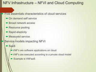 NFV Infrastructure – NFVI and Cloud Computing 
 Five essentials characteristics of cloud services 
 On demand self service 
 Broad network access 
 Resource pooling 
 Rapid elasticity 
 Measured service 
 Service models impacting NFVI 
 SaaS 
VNF’s are software applications on cloud 
VNF’s are executed according to a private cloud model 
 Example is VNFaaS 
 