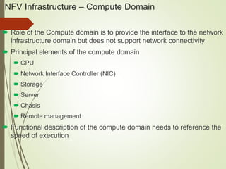 NFV Infrastructure – Compute Domain 
 Role of the Compute domain is to provide the interface to the network 
infrastructure domain but does not support network connectivity 
 Principal elements of the compute domain 
 CPU 
 Network Interface Controller (NIC) 
 Storage 
 Server 
 Chasis 
 Remote management 
 Functional description of the compute domain needs to reference the 
speed of execution 
 