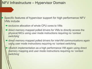 NFV Infrastructure – Hypervisor Domain 
 Specific features of hypervisor support for high performance NFV 
VMs include 
 exclusive allocation of whole CPU cores to VMs 
 direct memory mapped polled drivers for VMs to directly access the 
physical NICs using user mode instructions requiring no ‘context 
switching’ 
 direct memory mapped polled drivers for interVM communications again 
using user mode instructions requiring no ‘context switching 
 vSwitch implementation as a high performance VM again using direct 
memory mapping and user mode instructions requiring no ‘context 
switching’ 
 