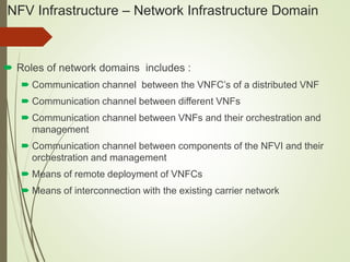 NFV Infrastructure – Network Infrastructure Domain 
 Roles of network domains includes : 
 Communication channel between the VNFC’s of a distributed VNF 
 Communication channel between different VNFs 
 Communication channel between VNFs and their orchestration and 
management 
 Communication channel between components of the NFVI and their 
orchestration and management 
 Means of remote deployment of VNFCs 
 Means of interconnection with the existing carrier network 
 