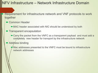 NFV Infrastructure – Network Infrastructure Domain 
 Requirement for infrastructure network and VNF protocols to work 
together 
 Common Header 
MAC header associated with NIC should be understood by both 
 Transparent encapsulation 
Carry the packet from the VNFC as a transparent payload and must add a 
completely new header for transport by the infrastructure network 
 Address binding 
Mac addresses presented to the VNFC must be bound to infrastructure 
network addresses 
 