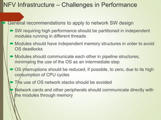 NFV Infrastructure – Challenges in Performance 
 General recommendations to apply to network SW design 
 SW requiring high performance should be partitioned in independent 
modules running in different threads 
 Modules should have independent memory structures in order to avoid 
OS deadlocks 
 Modules should communicate each other in pipeline structures, 
minimising the use of the OS as an intermediate step 
 OS interruptions should be reduced, if possible, to zero, due to its high 
consumption of CPU cycles 
 The use of OS network stacks should be avoided 
 Network cards and other peripherals should communicate directly with 
the modules through memory 
 