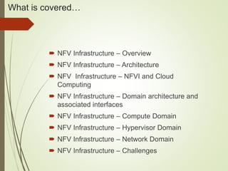 What is covered… 
 NFV Infrastructure – Overview 
 NFV Infrastructure – Architecture 
 NFV Infrastructure – NFVI and Cloud 
Computing 
 NFV Infrastructure – Domain architecture and 
associated interfaces 
 NFV Infrastructure – Compute Domain 
 NFV Infrastructure – Hypervisor Domain 
 NFV Infrastructure – Network Domain 
 NFV Infrastructure – Challenges 
 