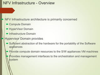 NFV Infrastructure - Overview 
 NFV Infrastructure architecture is primarily concerned 
 Compute Domain 
 HyperVisor Domain 
 Infrastructure Domain 
 Hypervisor Domain provides 
 Sufficient abstraction of the hardware for the portability of the Software 
appliances 
 Provide compute domain resources to the S/W appliances VM machines 
 Provides management interfaces to the orchestration and management 
system 
 
