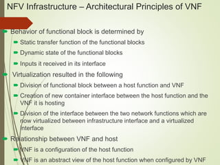 NFV Infrastructure – Architectural Principles of VNF 
 Behavior of functional block is determined by 
 Static transfer function of the functional blocks 
 Dynamic state of the functional blocks 
 Inputs it received in its interface 
 Virtualization resulted in the following 
 Division of functional block between a host function and VNF 
 Creation of new container interface between the host function and the 
VNF it is hosting 
 Division of the interface between the two network functions which are 
now virtualized between infrastructure interface and a virtualized 
interface 
 Relationship between VNF and host 
 VNF is a configuration of the host function 
 VNF is an abstract view of the host function when configured by VNF 
 