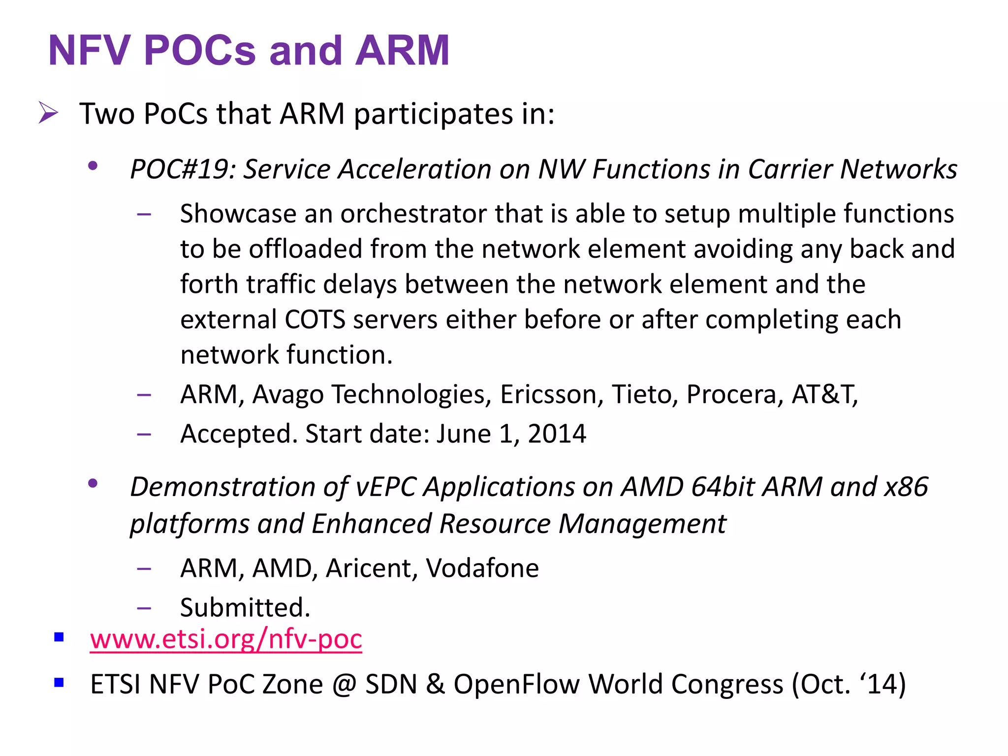 www.etsi.org/nfv-poc 
ETSI NFV PoC Zone @ SDN & OpenFlow World Congress (Oct. ‘14) 
NFV POCs and ARM 
Two PoCs that ARM participates in: 
•POC#19: Service Acceleration on NW Functions in Carrier Networks 
‒Showcase an orchestrator that is able to setup multiple functions to be offloaded from the network element avoiding any back and forth traffic delays between the network element and the external COTS servers either before or after completing each network function. 
‒ARM, Avago Technologies, Ericsson, Tieto, Procera, AT&T, 
‒Accepted. Start date: June 1, 2014 
•Demonstration of vEPC Applications on AMD 64bit ARM and x86 platforms and Enhanced Resource Management 
‒ARM, AMD, Aricent, Vodafone 
‒Submitted.  