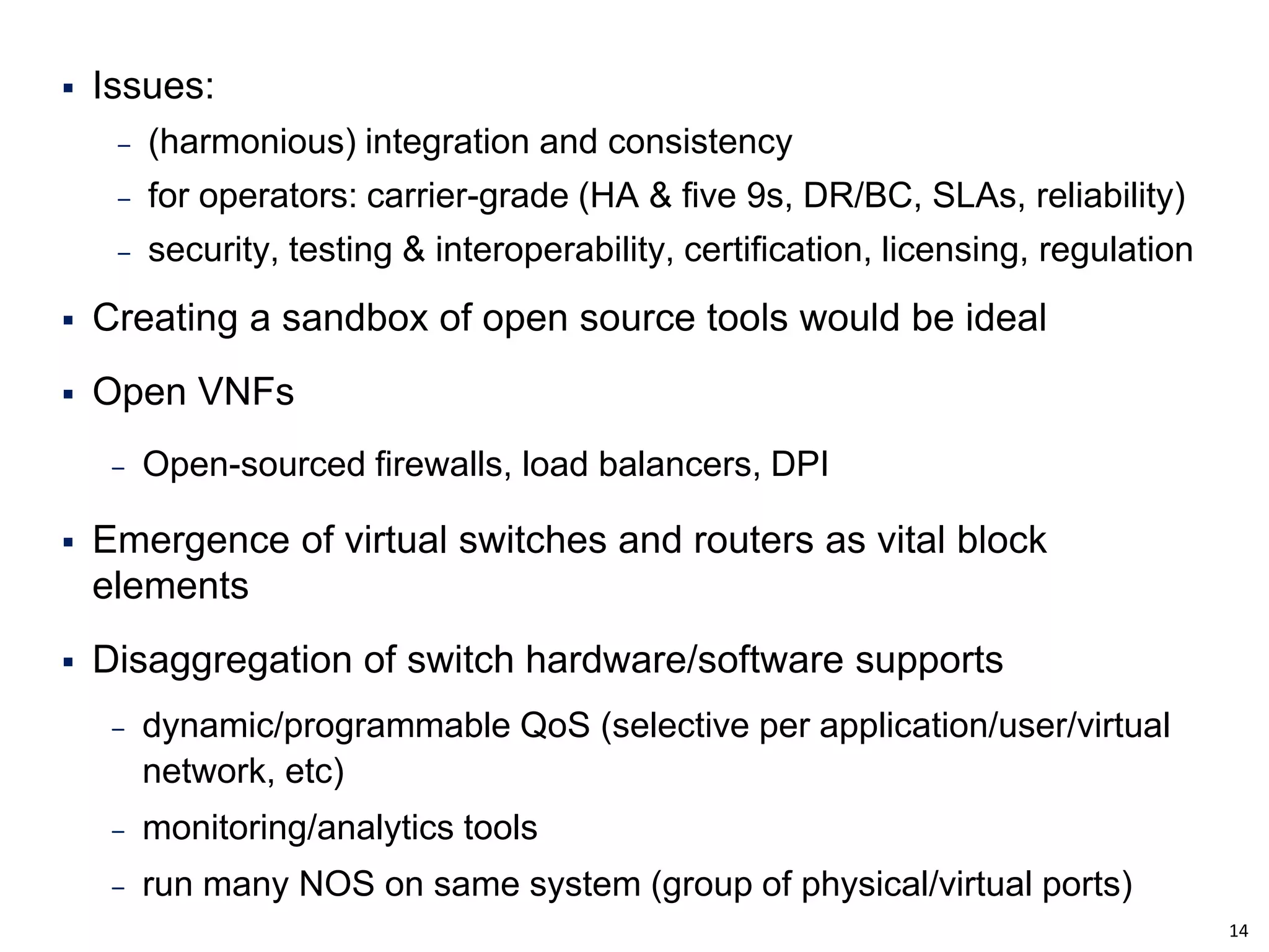14 
Issues: 
‒(harmonious) integration and consistency 
‒for operators: carrier-grade (HA & five 9s, DR/BC, SLAs, reliability) 
‒security, testing & interoperability, certification, licensing, regulation 
Creating a sandbox of open source tools would be ideal 
Open VNFs 
‒Open-sourced firewalls, load balancers, DPI 
Emergence of virtual switches and routers as vital block elements 
Disaggregation of switch hardware/software supports 
‒dynamic/programmable QoS (selective per application/user/virtual network, etc) 
‒monitoring/analytics tools 
‒run many NOS on same system (group of physical/virtual ports)  