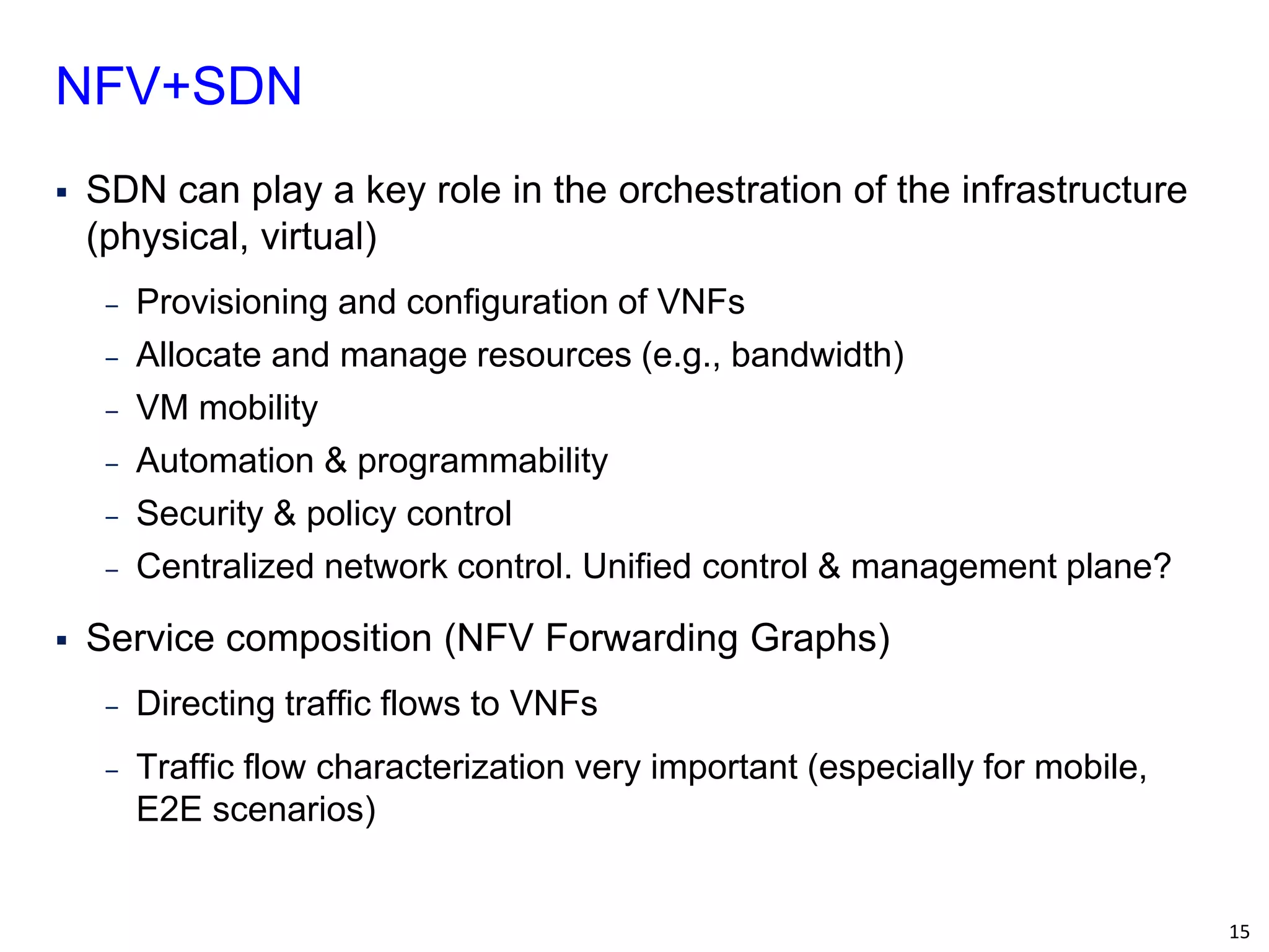 15 
SDN can play a key role in the orchestration of the infrastructure (physical, virtual) 
‒Provisioning and configuration of VNFs 
‒Allocate and manage resources (e.g., bandwidth) 
‒VM mobility 
‒Automation & programmability 
‒Security & policy control 
‒Centralized network control. Unified control & management plane? 
Service composition (NFV Forwarding Graphs) 
‒Directing traffic flows to VNFs 
‒Traffic flow characterization very important (especially for mobile, E2E scenarios) 
NFV+SDN  