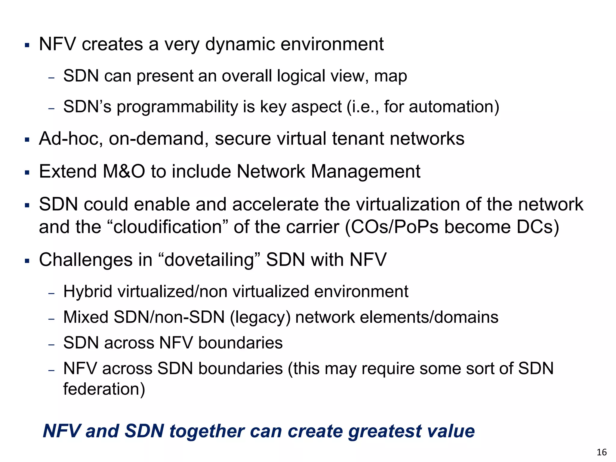 16 
NFV creates a very dynamic environment 
‒SDN can present an overall logical view, map 
‒SDN’s programmability is key aspect (i.e., for automation) 
Ad-hoc, on-demand, secure virtual tenant networks 
Extend M&O to include Network Management 
SDN could enable and accelerate the virtualization of the network and the “cloudification” of the carrier (COs/PoPs become DCs) 
Challenges in “dovetailing” SDN with NFV 
‒Hybrid virtualized/non virtualized environment 
‒Mixed SDN/non-SDN (legacy) network elements/domains 
‒SDN across NFV boundaries 
‒NFV across SDN boundaries (this may require some sort of SDN federation) 
NFV and SDN together can create greatest value  