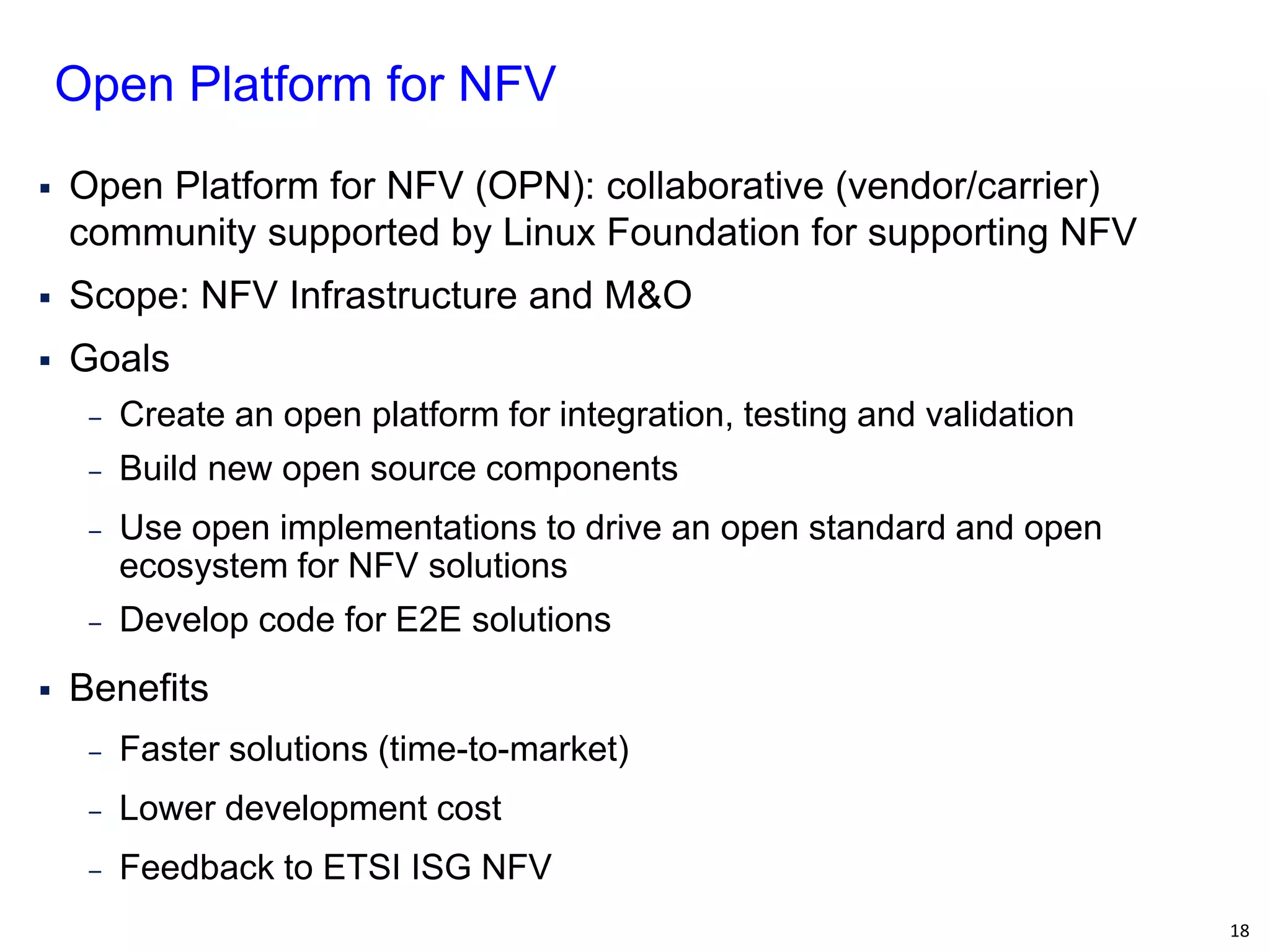 18 
Open Platform for NFV (OPN): collaborative (vendor/carrier) community supported by Linux Foundation for supporting NFV 
Scope: NFV Infrastructure and M&O 
Goals 
‒Create an open platform for integration, testing and validation 
‒Build new open source components 
‒Use open implementations to drive an open standard and open ecosystem for NFV solutions 
‒Develop code for E2E solutions 
Benefits 
‒Faster solutions (time-to-market) 
‒Lower development cost 
‒Feedback to ETSI ISG NFV 
Open Platform for NFV  