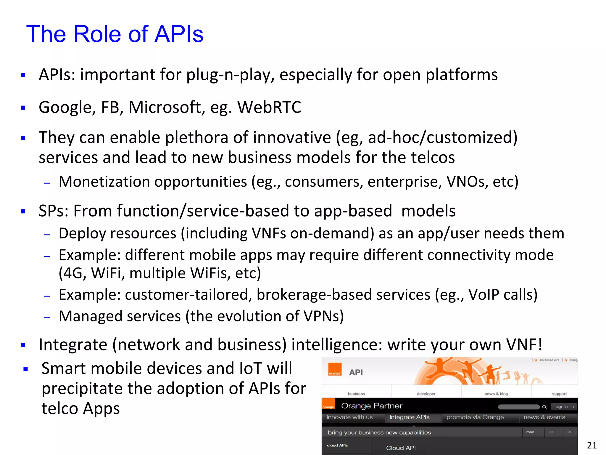 21 
APIs: important for plug-n-play, especially for open platforms 
Google, FB, Microsoft, eg. WebRTC 
They can enable plethora of innovative (eg, ad-hoc/customized) services and lead to new business models for the telcos 
‒Monetization opportunities (eg., consumers, enterprise, VNOs, etc) 
SPs: From function/service-based to app-based models 
‒Deploy resources (including VNFs on-demand) as an app/user needs them 
‒Example: different mobile apps may require different connectivity mode (4G, WiFi, multiple WiFis, etc) 
‒Example: customer-tailored, brokerage-based services (eg., VoIP calls) 
‒Managed services (the evolution of VPNs) 
Integrate (network and business) intelligence: write your own VNF! 
The Role of APIs 
Smart mobile devices and IoT will precipitate the adoption of APIs for telco Apps 
 