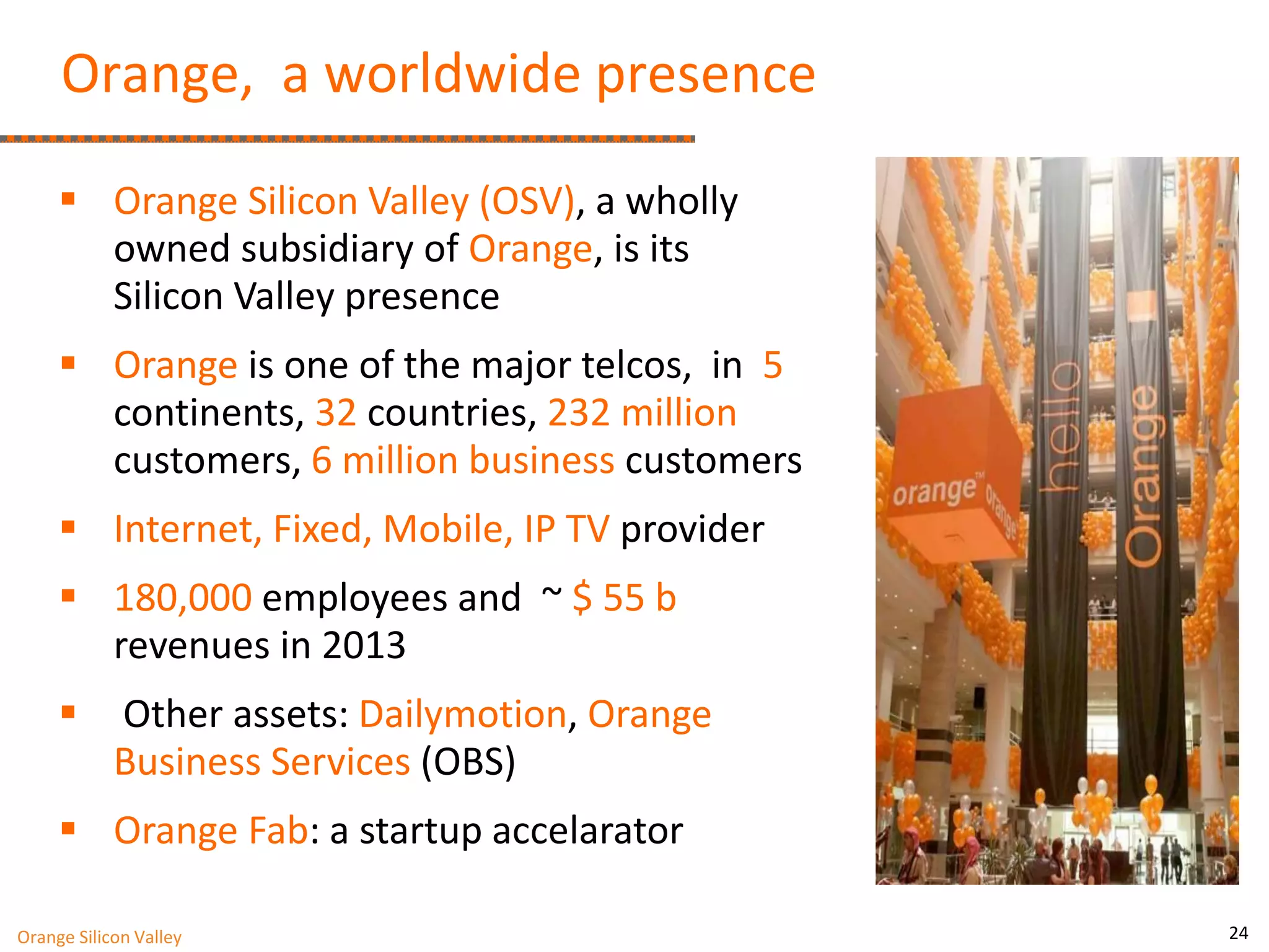 24 
Orange, a worldwide presence 
Orange Silicon Valley (OSV), a wholly owned subsidiary of Orange, is its Silicon Valley presence 
Orange is one of the major telcos, in 5 continents, 32 countries, 232 million customers, 6 million business customers 
Internet, Fixed, Mobile, IP TV provider 
180,000 employees and ~ $ 55 b revenues in 2013 
 Other assets: Dailymotion, Orange Business Services (OBS) 
Orange Fab: a startup accelarator 
Orange Silicon Valley 
 