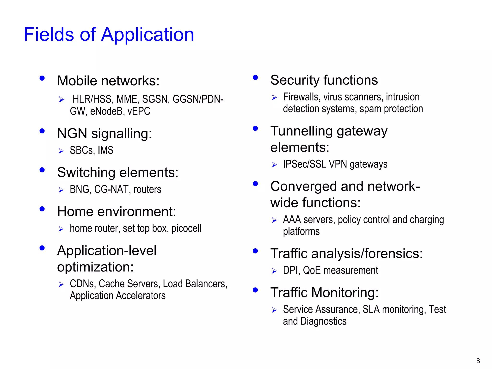 3 
Fields of Application 
•Mobile networks: 
 HLR/HSS, MME, SGSN, GGSN/PDN- GW, eNodeB, vEPC 
•NGN signalling: 
SBCs, IMS 
•Switching elements: 
BNG, CG-NAT, routers 
•Home environment: 
home router, set top box, picocell 
•Application-level optimization: 
CDNs, Cache Servers, Load Balancers, Application Accelerators 
•Security functions 
Firewalls, virus scanners, intrusion detection systems, spam protection 
•Tunnelling gateway elements: 
IPSec/SSL VPN gateways 
•Converged and network- wide functions: 
AAA servers, policy control and charging platforms 
•Traffic analysis/forensics: 
DPI, QoE measurement 
•Traffic Monitoring: 
Service Assurance, SLA monitoring, Test and Diagnostics  