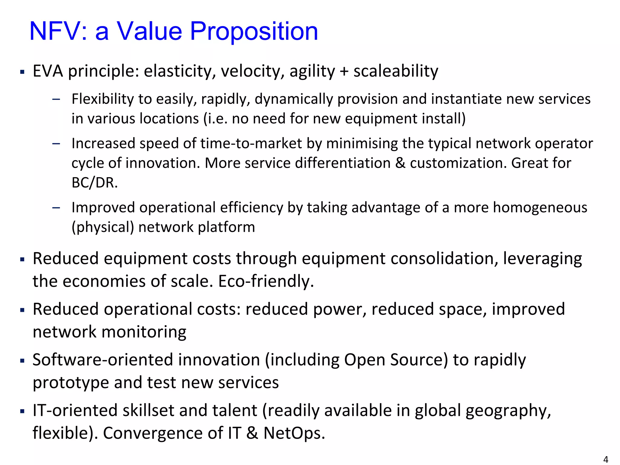 4 
EVA principle: elasticity, velocity, agility + scaleability 
‒Flexibility to easily, rapidly, dynamically provision and instantiate new services in various locations (i.e. no need for new equipment install) 
‒Increased speed of time-to-market by minimising the typical network operator cycle of innovation. More service differentiation & customization. Great for BC/DR. 
‒Improved operational efficiency by taking advantage of a more homogeneous (physical) network platform 
Reduced equipment costs through equipment consolidation, leveraging the economies of scale. Eco-friendly. 
Reduced operational costs: reduced power, reduced space, improved network monitoring 
Software-oriented innovation (including Open Source) to rapidly prototype and test new services 
IT-oriented skillset and talent (readily available in global geography, flexible). Convergence of IT & NetOps. 
NFV: a Value Proposition  