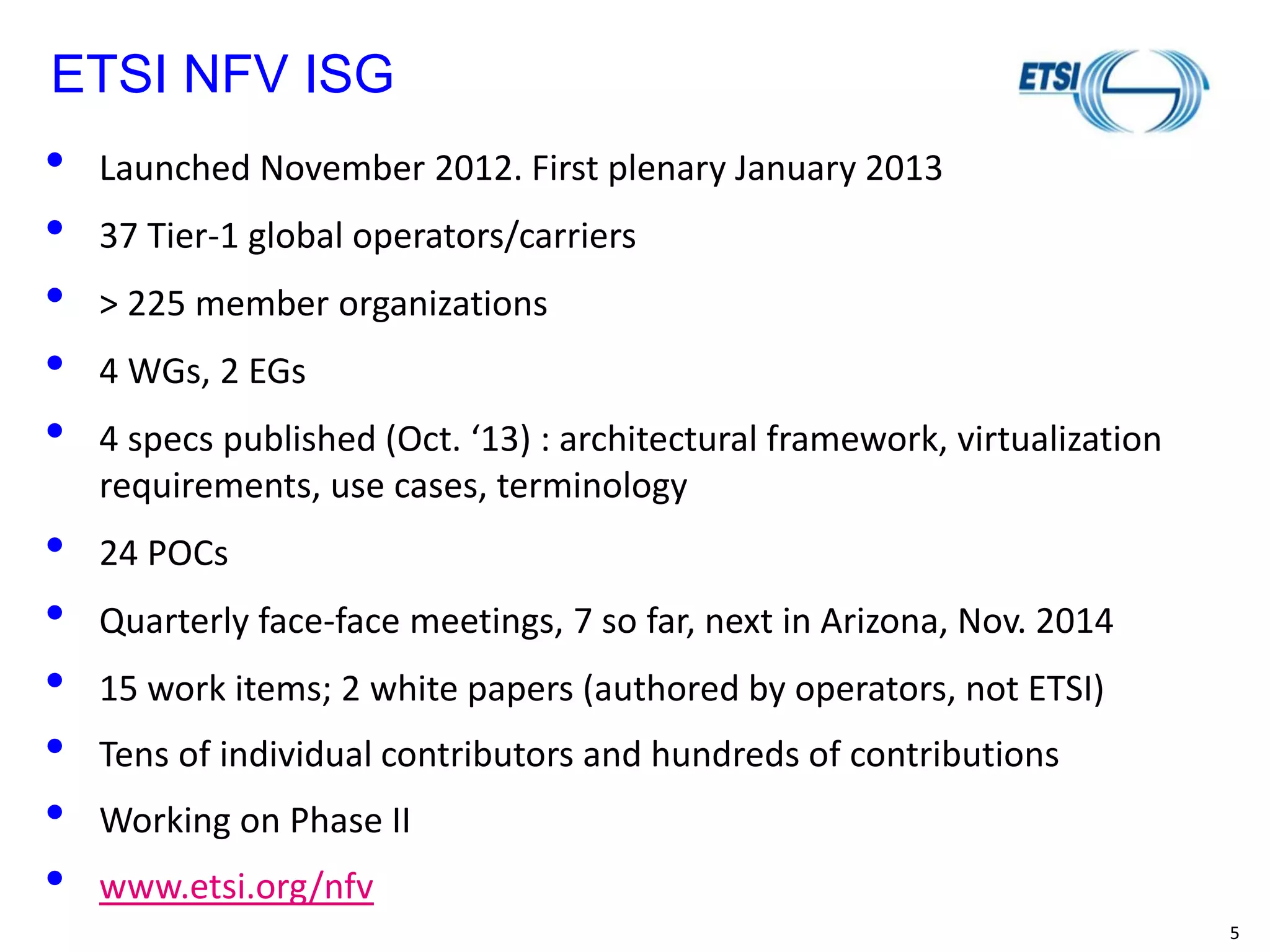 5 
ETSI NFV ISG 
•Launched November 2012. First plenary January 2013 
•37 Tier-1 global operators/carriers 
•> 225 member organizations 
•4 WGs, 2 EGs 
•4 specs published (Oct. ‘13) : architectural framework, virtualization requirements, use cases, terminology 
•24 POCs 
•Quarterly face-face meetings, 7 so far, next in Arizona, Nov. 2014 
•15 work items; 2 white papers (authored by operators, not ETSI) 
•Tens of individual contributors and hundreds of contributions 
•Working on Phase II 
•www.etsi.org/nfv 
 
