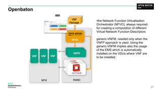 Openbaton
21
•the Network Function Virtualisation
Orchestrator (NFVO), always required
for creating a composition of different
Virtual Network Function Descriptors
generic-VNFM, needed only when the
VNFP approach is used. Using the
generic-VNFM implies also the usage
of the EMS which is automatically
installed on the VDUs where VNF are
to be installed.
 