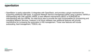 openbaton
– OpenBaton is easily extensible. It integrates with OpenStack, and provides a plugin mechanism for
supporting additional VIM types. It supports Network Service management either using a generic VNFM or
interoperating with VNF-specific VNFM. It uses different mechanisms (REST or PUB/SUB) for
interoperating with the VNFMs. Its initial focus was to provide the main functionalities for provisioning and
managing Network Services, however in its future releases new additional features will provide
mechanisms for increasing the automation in NS management. Those new features will include
autoscaling, fault management, TOSCA, etc.
22
 