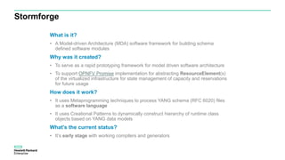 What is it?
• A Model-driven Architecture (MDA) software framework for building schema
defined software modules
Why was it created?
• To serve as a rapid prototyping framework for model driven software architecture
• To support OPNFV Promise implementation for abstracting ResourceElement(s)
of the virtualized infrastructure for state management of capacity and reservations
for future usage
How does it work?
• It uses Metaprogramming techniques to process YANG schema (RFC 6020) files
as a software language
• It uses Creational Patterns to dynamically construct hierarchy of runtime class
objects based on YANG data models
What’s the current status?
• It’s early stage with working compilers and generators
Stormforge
 