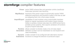stormforge compiler features
39
Parser parse YANG schema files and generate runtime JavaScript
meta-class semantic tree hierarchy
Map/Reduce traversal of the parser output to dynamically resolve YANG
statement extensions and transform nodes in the tree as well
as collapsing them into a final output module
Import/Export capabilities to load modules using customizable importers
based on regular expressions and custom import routines.
Ability to serialize module meta data into JSON format that is
portable across systems. Also exports serialized JS functions
as part of export meta data.
Runtime
Generation
allows compiler to directly create a live JS class object
definition so that it can be instantiated via new keyword and
used immediately
Dynamic
Extensions
enable compiler to be configured with alternative resolver
functions to change the behavior of produced output
 