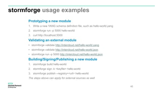 stormforge usage examples
40
Prototyping a new module
1. Write a new YANG schema definition file, such as hello-world.yang
2. stormforge run -p 5000 hello-world
3. curl http://localhost:5000
Validating an external module
• stormforge validate http://intercloud.net/hello-world.yang
• stormforge validate http://intercloud.net/hello-world.json
• stormforge run -p 5000 http://intercloud.net/hello-world.json
Building/Signing/Publishing a new module
1. stormforge build hello-world
2. stormforge sign -k <keyfile> hello-world
3. stormforge publish --registry=<url> hello-world
The steps above can apply for external sources as well
 