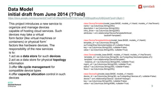 Data Model
initial draft from June 2014 (??old)
https://docs.google.com/document/d/1xs8TvEVMszzND5uoWTHtd1tJnu7105Ekgq9hxiyXABQ/edit?pref=2&pli=1
9
This project introduces a new service to
organize and manage devices
capable of hosting cloud services. Such
devices may take a virtual
form factor (like virtual machines or
containers) or physical form`
factors like hardware devices. The
responsibility of the new services
is to:
1.act as a data store for such devices
2.act as a data store for physical topology
information
3.offer life cycle management for
compatible device types
4.offer capacity allocation control in such
devices
class DeviceTemplate(model_base.BASE, models_v1.HasId, models_v1.HasTenant):
name = sa.Column(sa.String(255))
description = sa.Column(sa.String(255))
infra_driver = sa.Column(sa.String(255))
attributes = orm.relationship('DeviceTemplateAttribute',
backref='template')
class DeviceTemplateAttribute(model_base.BASE, models_v1.HasId):
template_id = sa.Column(sa.String(36),
sa.ForeignKey('devicetemplates.id'),nullable=False)
key = sa.Column(sa.String(255), nullable=False)
value = sa.Column(sa.String(255), nullable=True)
class Device(model_base.BASE, models_v1.HasId, models_v1.HasTenant):
template_id = sa.Column(sa.String(36), sa.ForeignKey('devicetemplates.id'))
template = orm.relationship('DeviceTemplate')
instance_id = sa.Column(sa.String(255), nullable=True)
mgmt_url = sa.Column(sa.String(255), nullable=True)
status = sa.Column(sa.String(255), nullable=False)
flavor = sa.Column(sa.String(255))
class DeviceArg(model_base.BASE, models_v1.HasId):
device_id = sa.Column(sa.String(36), sa.ForeignKey('devices.id'), nullable=False)
device = orm.relationship('Device', backref='kwargs')
key = sa.Column(sa.String(255), nullable=False)
value = sa.Column(sa.String(4096), nullable=True)
 