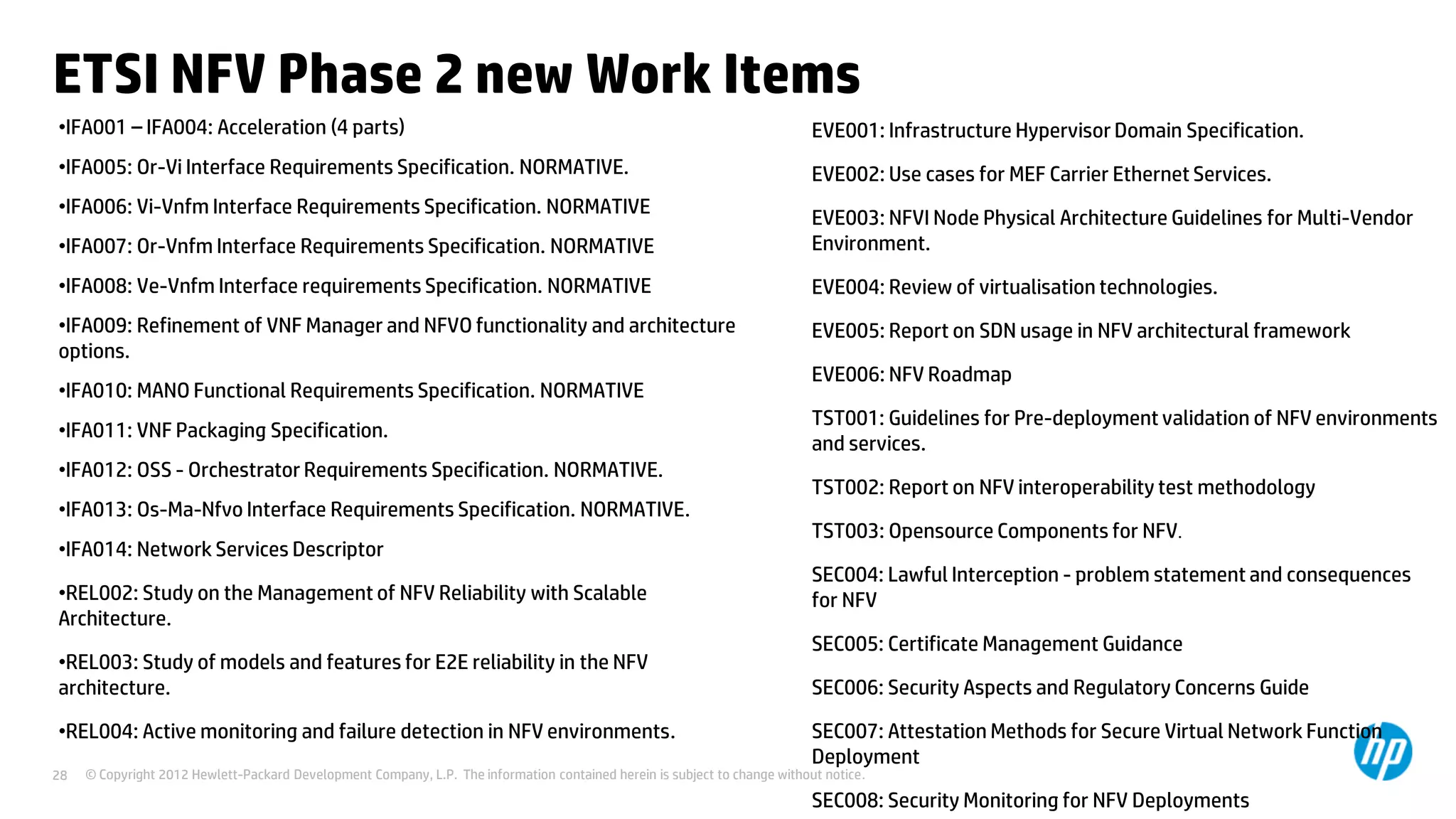© Copyright 2012 Hewlett-Packard Development Company, L.P. The information contained herein is subject to change without notice.28
ETSI NFV Phase 2 new Work Items
•IFA001 – IFA004: Acceleration (4 parts)
•IFA005: Or-Vi Interface Requirements Specification. NORMATIVE.
•IFA006: Vi-Vnfm Interface Requirements Specification. NORMATIVE
•IFA007: Or-Vnfm Interface Requirements Specification. NORMATIVE
•IFA008: Ve-Vnfm Interface requirements Specification. NORMATIVE
•IFA009: Refinement of VNF Manager and NFVO functionality and architecture
options.
•IFA010: MANO Functional Requirements Specification. NORMATIVE
•IFA011: VNF Packaging Specification.
•IFA012: OSS - Orchestrator Requirements Specification. NORMATIVE.
•IFA013: Os-Ma-Nfvo Interface Requirements Specification. NORMATIVE.
•IFA014: Network Services Descriptor
•REL002: Study on the Management of NFV Reliability with Scalable
Architecture.
•REL003: Study of models and features for E2E reliability in the NFV
architecture.
•REL004: Active monitoring and failure detection in NFV environments.
EVE001: Infrastructure Hypervisor Domain Specification.
EVE002: Use cases for MEF Carrier Ethernet Services.
EVE003: NFVI Node Physical Architecture Guidelines for Multi-Vendor
Environment.
EVE004: Review of virtualisation technologies.
EVE005: Report on SDN usage in NFV architectural framework
EVE006: NFV Roadmap
TST001: Guidelines for Pre-deployment validation of NFV environments
and services.
TST002: Report on NFV interoperability test methodology
TST003: Opensource Components for NFV.
SEC004: Lawful Interception - problem statement and consequences
for NFV
SEC005: Certificate Management Guidance
SEC006: Security Aspects and Regulatory Concerns Guide
SEC007: Attestation Methods for Secure Virtual Network Function
Deployment
SEC008: Security Monitoring for NFV Deployments
 
