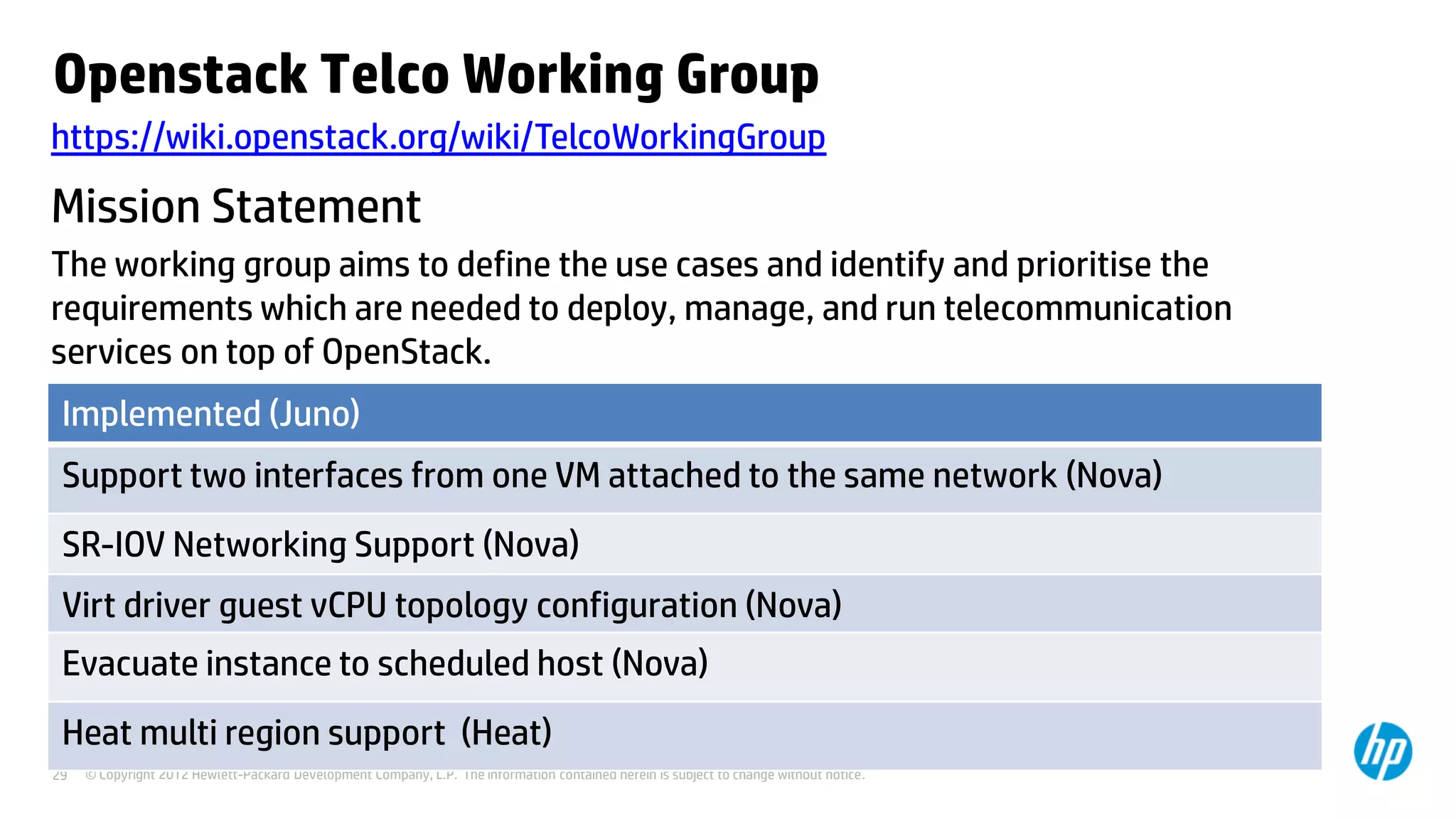 © Copyright 2012 Hewlett-Packard Development Company, L.P. The information contained herein is subject to change without notice.29
Openstack Telco Working Group
https://wiki.openstack.org/wiki/TelcoWorkingGroup
The working group aims to define the use cases and identify and prioritise the
requirements which are needed to deploy, manage, and run telecommunication
services on top of OpenStack.
Mission Statement
Implemented (Juno)
Support two interfaces from one VM attached to the same network (Nova)
SR-IOV Networking Support (Nova)
Virt driver guest vCPU topology configuration (Nova)
Evacuate instance to scheduled host (Nova)
Heat multi region support (Heat)
 