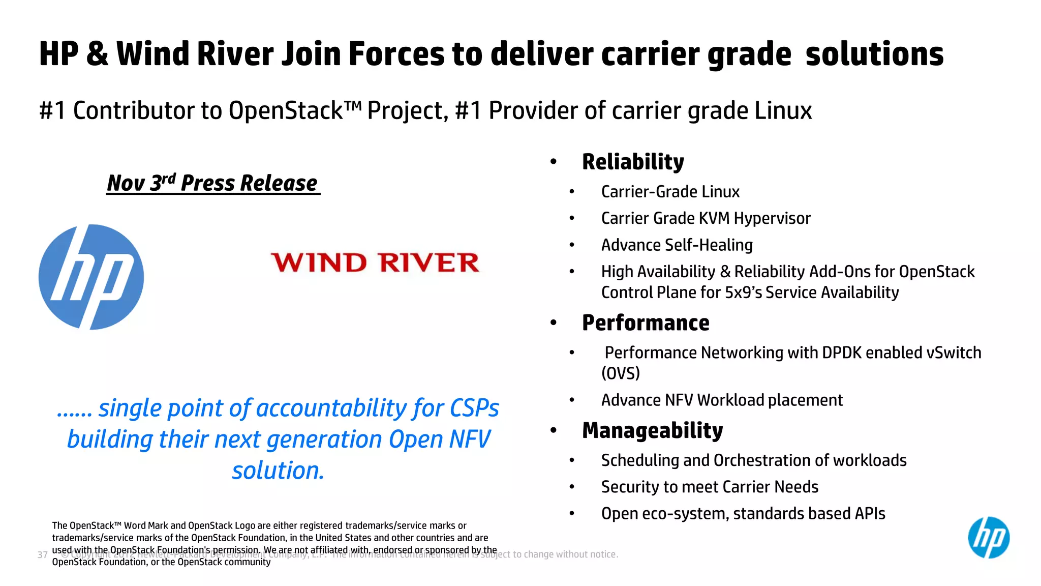 © Copyright 2012 Hewlett-Packard Development Company, L.P. The information contained herein is subject to change without notice.37
HP & Wind River Join Forces to deliver carrier grade solutions
#1 Contributor to OpenStack™ Project, #1 Provider of carrier grade Linux
• Reliability
• Carrier-Grade Linux
• Carrier Grade KVM Hypervisor
• Advance Self-Healing
• High Availability & Reliability Add-Ons for OpenStack
Control Plane for 5x9’s Service Availability
• Performance
• Performance Networking with DPDK enabled vSwitch
(OVS)
• Advance NFV Workload placement
• Manageability
• Scheduling and Orchestration of workloads
• Security to meet Carrier Needs
• Open eco-system, standards based APIs
…… single point of accountability for CSPs
building their next generation Open NFV
solution.
The OpenStack™ Word Mark and OpenStack Logo are either registered trademarks/service marks or
trademarks/service marks of the OpenStack Foundation, in the United States and other countries and are
used with the OpenStack Foundation's permission. We are not affiliated with, endorsed or sponsored by the
OpenStack Foundation, or the OpenStack community
Nov 3rd Press Release
 