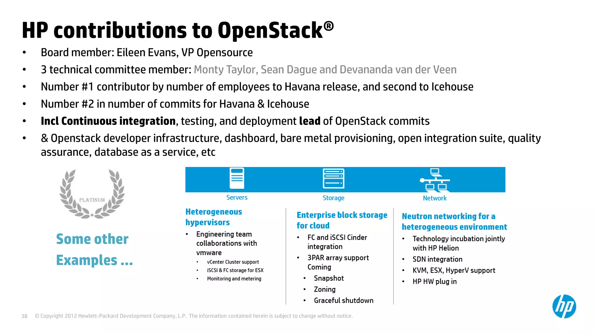 © Copyright 2012 Hewlett-Packard Development Company, L.P. The information contained herein is subject to change without notice.38
HP contributions to OpenStack®
• Board member: Eileen Evans, VP Opensource
• 3 technical committee member: Monty Taylor, Sean Dague and Devananda van der Veen
• Number #1 contributor by number of employees to Havana release, and second to Icehouse
• Number #2 in number of commits for Havana & Icehouse
• Incl Continuous integration, testing, and deployment lead of OpenStack commits
• & Openstack developer infrastructure, dashboard, bare metal provisioning, open integration suite, quality
assurance, database as a service, etc
Some other
Examples …
 