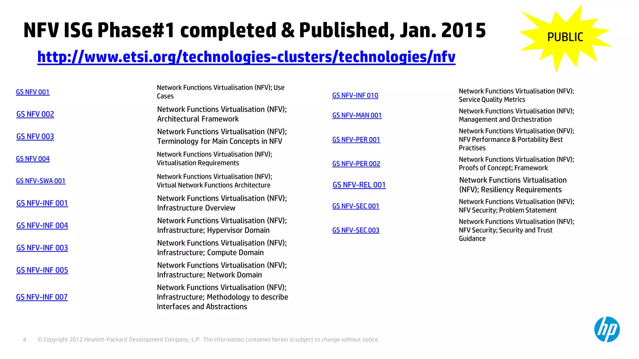 © Copyright 2012 Hewlett-Packard Development Company, L.P. The information contained herein is subject to change without notice.4
NFV ISG Phase#1 completed & Published, Jan. 2015
http://www.etsi.org/technologies-clusters/technologies/nfv
GS NFV 001
Network Functions Virtualisation (NFV); Use
Cases
GS NFV 002
Network Functions Virtualisation (NFV);
Architectural Framework
GS NFV 003
Network Functions Virtualisation (NFV);
Terminology for Main Concepts in NFV
GS NFV 004
Network Functions Virtualisation (NFV);
Virtualisation Requirements
GS NFV-SWA 001
Network Functions Virtualisation (NFV);
Virtual Network Functions Architecture
GS NFV-INF 001
Network Functions Virtualisation (NFV);
Infrastructure Overview
GS NFV-INF 004
Network Functions Virtualisation (NFV);
Infrastructure; Hypervisor Domain
GS NFV-INF 003
Network Functions Virtualisation (NFV);
Infrastructure; Compute Domain
GS NFV-INF 005
Network Functions Virtualisation (NFV);
Infrastructure; Network Domain
GS NFV-INF 007
Network Functions Virtualisation (NFV);
Infrastructure; Methodology to describe
Interfaces and Abstractions
GS NFV-INF 010
Network Functions Virtualisation (NFV);
Service Quality Metrics
GS NFV-MAN 001
Network Functions Virtualisation (NFV);
Management and Orchestration
GS NFV-PER 001
Network Functions Virtualisation (NFV);
NFV Performance & Portability Best
Practises
GS NFV-PER 002
Network Functions Virtualisation (NFV);
Proofs of Concept; Framework
GS NFV-REL 001
Network Functions Virtualisation
(NFV); Resiliency Requirements
GS NFV-SEC 001
Network Functions Virtualisation (NFV);
NFV Security; Problem Statement
GS NFV-SEC 003
Network Functions Virtualisation (NFV);
NFV Security; Security and Trust
Guidance
PUBLIC
 