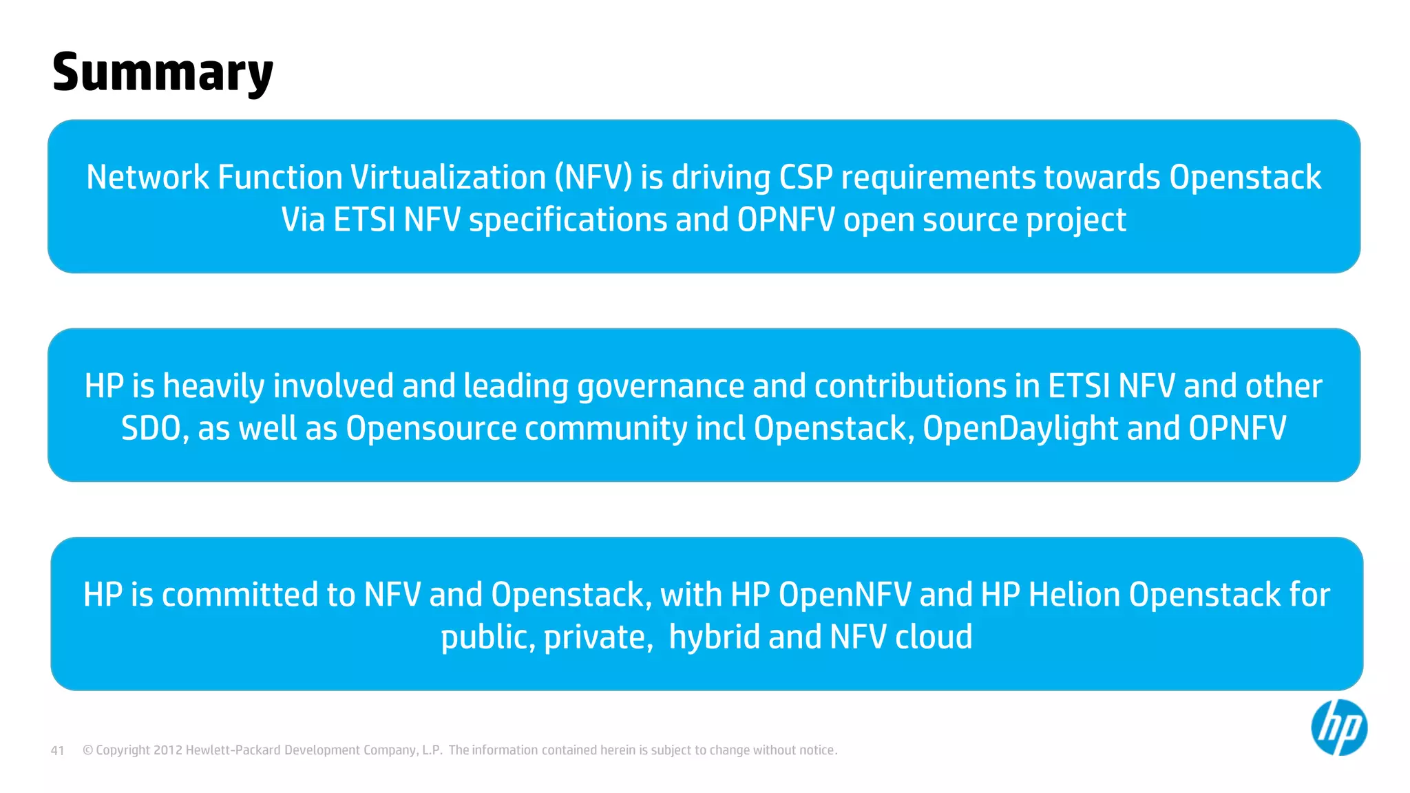 © Copyright 2012 Hewlett-Packard Development Company, L.P. The information contained herein is subject to change without notice.41
Summary
Network Function Virtualization (NFV) is driving CSP requirements towards Openstack
Via ETSI NFV specifications and OPNFV open source project
HP is heavily involved and leading governance and contributions in ETSI NFV and other
SDO, as well as Opensource community incl Openstack, OpenDaylight and OPNFV
HP is committed to NFV and Openstack, with HP OpenNFV and HP Helion Openstack for
public, private, hybrid and NFV cloud
 