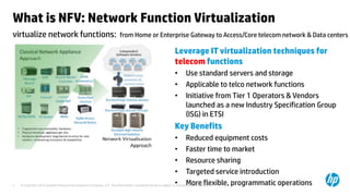 © Copyright 2012 Hewlett-Packard Development Company, L.P. The information contained herein is subject to change without notice.3
What is NFV: Network Function Virtualization
Leverage IT virtualization techniques for
telecom functions
• Use standard servers and storage
• Applicable to telco network functions
• Initiative from Tier 1 Operators & Vendors
launched as a new Industry Specification Group
(ISG) in ETSI
Key Benefits
• Reduced equipment costs
• Faster time to market
• Resource sharing
• Targeted service introduction
• More flexible, programmatic operations
virtualize network functions: from Home or Enterprise Gateway to Access/Core telecom network & Data centers
 