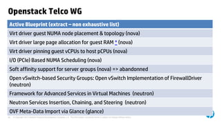 © Copyright 2012 Hewlett-Packard Development Company, L.P. The information contained herein is subject to change without notice.30
Openstack Telco WG
Active Blueprint (extract – non exhaustive list)
Virt driver guest NUMA node placement & topology (nova)
Virt driver large page allocation for guest RAM * (nova)
Virt driver pinning guest vCPUs to host pCPUs (nova)
I/O (PCIe) Based NUMA Scheduling (nova)
Soft affinity support for server groups (nova) => abandonned
Open vSwitch-based Security Groups: Open vSwitch Implementation of FirewallDriver
(neutron)
Framework for Advanced Services in Virtual Machines (neutron)
Neutron Services Insertion, Chaining, and Steering (neutron)
OVF Meta-Data Import via Glance (glance)
 