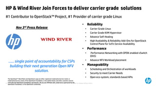 © Copyright 2012 Hewlett-Packard Development Company, L.P. The information contained herein is subject to change without notice.37
HP & Wind River Join Forces to deliver carrier grade solutions
#1 Contributor to OpenStack™ Project, #1 Provider of carrier grade Linux
• Reliability
• Carrier-Grade Linux
• Carrier Grade KVM Hypervisor
• Advance Self-Healing
• High Availability & Reliability Add-Ons for OpenStack
Control Plane for 5x9’s Service Availability
• Performance
• Performance Networking with DPDK enabled vSwitch
(OVS)
• Advance NFV Workload placement
• Manageability
• Scheduling and Orchestration of workloads
• Security to meet Carrier Needs
• Open eco-system, standards based APIs
…… single point of accountability for CSPs
building their next generation Open NFV
solution.
The OpenStack™ Word Mark and OpenStack Logo are either registered trademarks/service marks or
trademarks/service marks of the OpenStack Foundation, in the United States and other countries and are
used with the OpenStack Foundation's permission. We are not affiliated with, endorsed or sponsored by the
OpenStack Foundation, or the OpenStack community
Nov 3rd Press Release
 