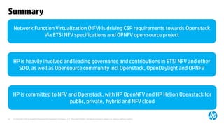 © Copyright 2012 Hewlett-Packard Development Company, L.P. The information contained herein is subject to change without notice.41
Summary
Network Function Virtualization (NFV) is driving CSP requirements towards Openstack
Via ETSI NFV specifications and OPNFV open source project
HP is heavily involved and leading governance and contributions in ETSI NFV and other
SDO, as well as Opensource community incl Openstack, OpenDaylight and OPNFV
HP is committed to NFV and Openstack, with HP OpenNFV and HP Helion Openstack for
public, private, hybrid and NFV cloud
 