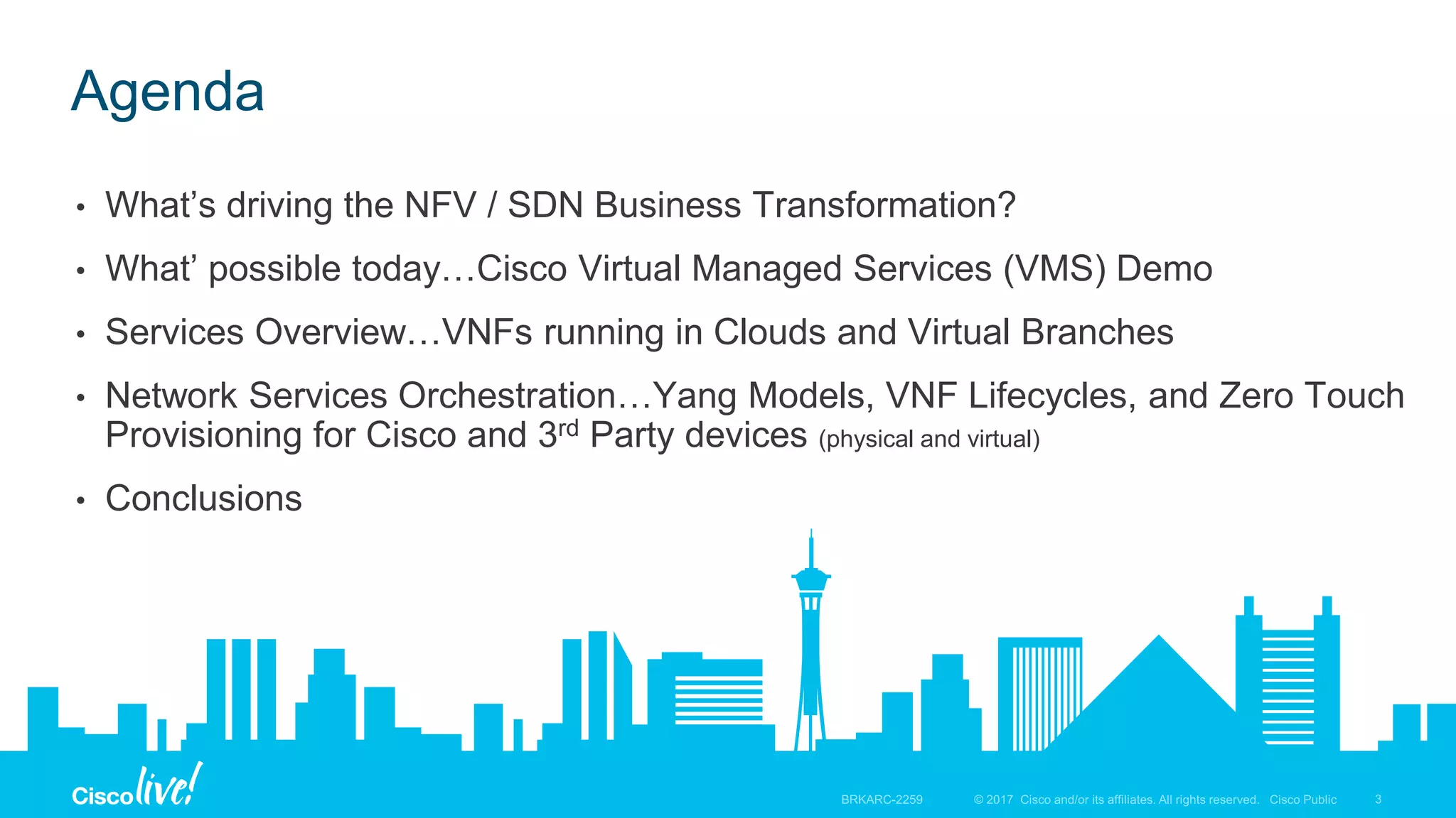 © 2017 Cisco and/or its affiliates. All rights reserved. Cisco Public
Agenda
• What’s driving the NFV / SDN Business Transformation?
• What’ possible today…Cisco Virtual Managed Services (VMS) Demo
• Services Overview…VNFs running in Clouds and Virtual Branches
• Network Services Orchestration…Yang Models, VNF Lifecycles, and Zero Touch
Provisioning for Cisco and 3rd Party devices (physical and virtual)
• Conclusions
 