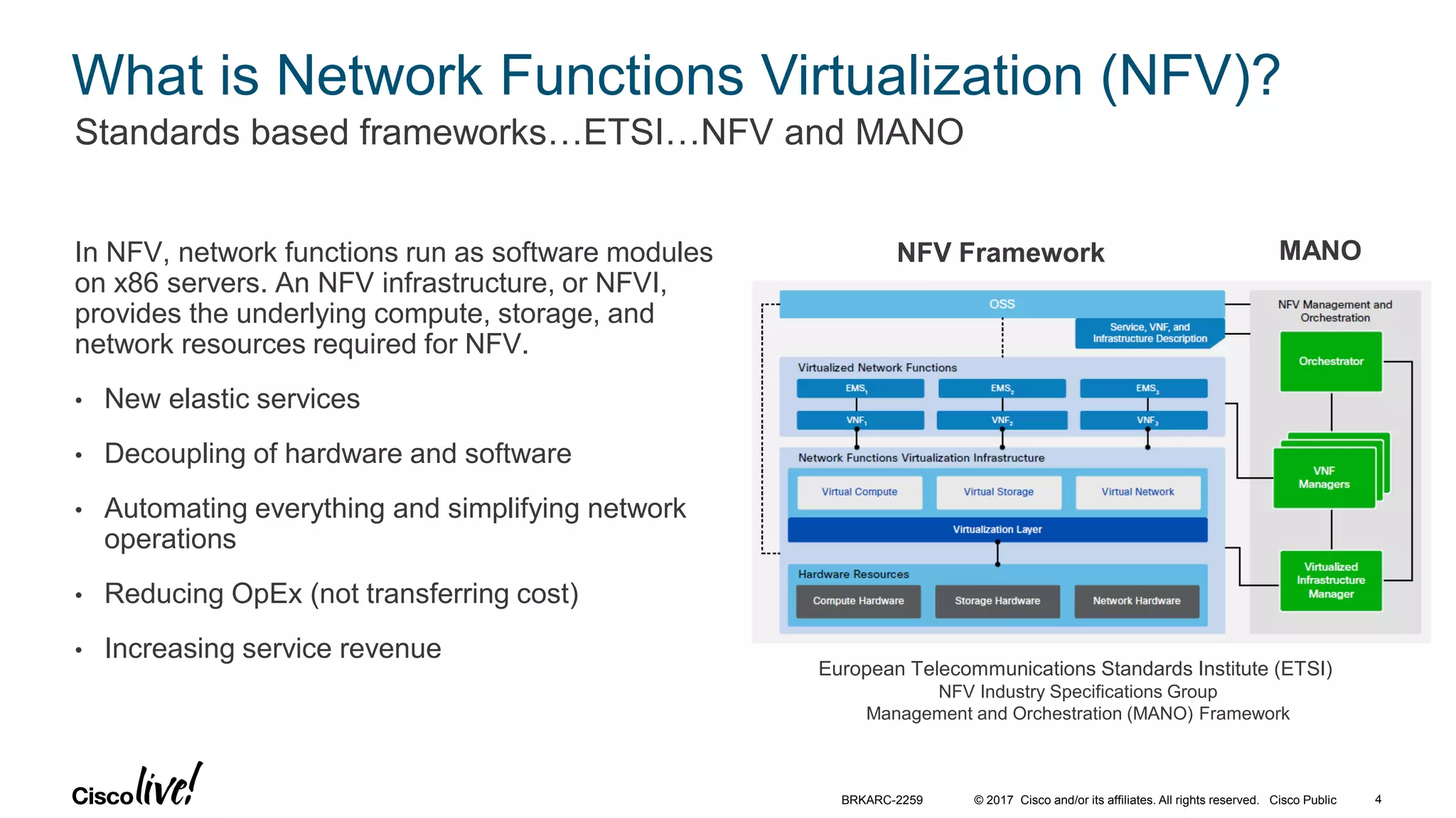 © 2017 Cisco and/or its affiliates. All rights reserved. Cisco Public
What is Network Functions Virtualization (NFV)?
In NFV, network functions run as software modules
on x86 servers. An NFV infrastructure, or NFVI,
provides the underlying compute, storage, and
network resources required for NFV.
• New elastic services
• Decoupling of hardware and software
• Automating everything and simplifying network
operations
• Reducing OpEx (not transferring cost)
• Increasing service revenue
Standards based frameworks…ETSI…NFV and MANO
MANONFV Framework
European Telecommunications Standards Institute (ETSI)
NFV Industry Specifications Group
Management and Orchestration (MANO) Framework
BRKARC-2259 4
 