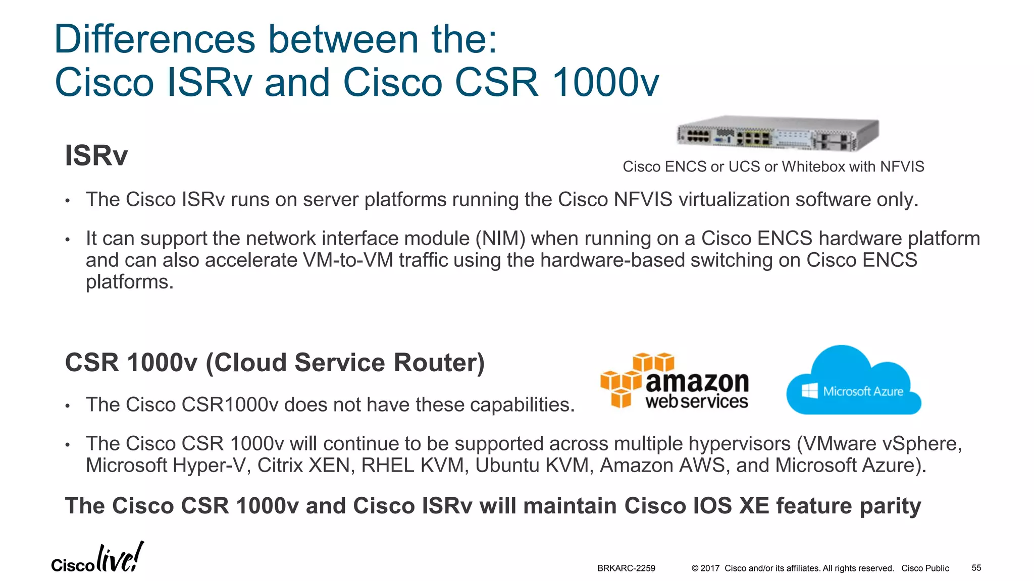 © 2017 Cisco and/or its affiliates. All rights reserved. Cisco Public
Differences between the:
Cisco ISRv and Cisco CSR 1000v
ISRv
• The Cisco ISRv runs on server platforms running the Cisco NFVIS virtualization software only.
• It can support the network interface module (NIM) when running on a Cisco ENCS hardware platform
and can also accelerate VM-to-VM traffic using the hardware-based switching on Cisco ENCS
platforms.
CSR 1000v (Cloud Service Router)
• The Cisco CSR1000v does not have these capabilities.
• The Cisco CSR 1000v will continue to be supported across multiple hypervisors (VMware vSphere,
Microsoft Hyper-V, Citrix XEN, RHEL KVM, Ubuntu KVM, Amazon AWS, and Microsoft Azure).
The Cisco CSR 1000v and Cisco ISRv will maintain Cisco IOS XE feature parity
BRKARC-2259 55
Cisco ENCS or UCS or Whitebox with NFVIS
 