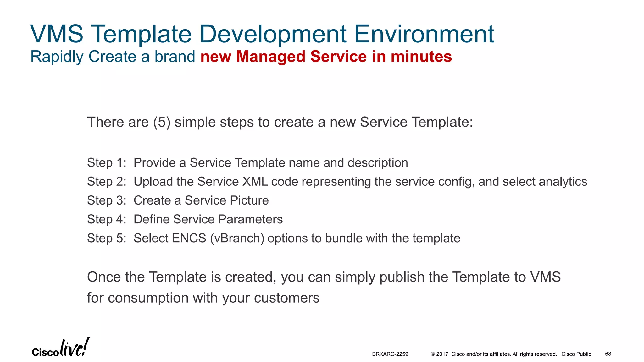 © 2017 Cisco and/or its affiliates. All rights reserved. Cisco Public 68BRKARC-2259
VMS Template Development Environment
Rapidly Create a brand new Managed Service in minutes
There are (5) simple steps to create a new Service Template:
Step 1: Provide a Service Template name and description
Step 2: Upload the Service XML code representing the service config, and select analytics
Step 3: Create a Service Picture
Step 4: Define Service Parameters
Step 5: Select ENCS (vBranch) options to bundle with the template
Once the Template is created, you can simply publish the Template to VMS
for consumption with your customers
 