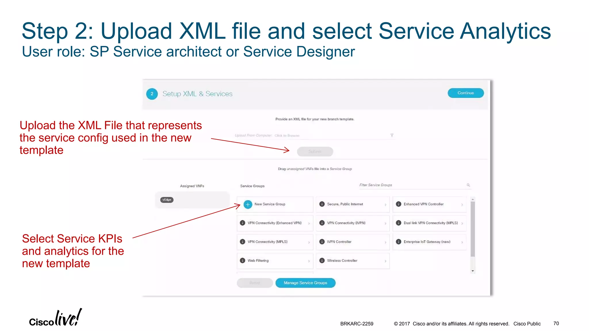 © 2017 Cisco and/or its affiliates. All rights reserved. Cisco Public 70BRKARC-2259
Step 2: Upload XML file and select Service Analytics
User role: SP Service architect or Service Designer
Upload the XML File that represents
the service config used in the new
template
Select Service KPIs
and analytics for the
new template
 