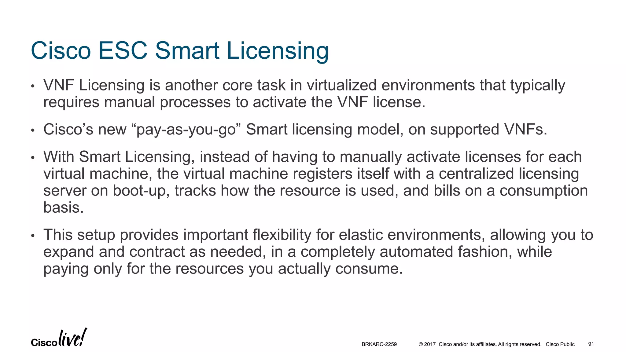 © 2017 Cisco and/or its affiliates. All rights reserved. Cisco Public
Cisco ESC Smart Licensing
• VNF Licensing is another core task in virtualized environments that typically
requires manual processes to activate the VNF license.
• Cisco’s new “pay-as-you-go” Smart licensing model, on supported VNFs.
• With Smart Licensing, instead of having to manually activate licenses for each
virtual machine, the virtual machine registers itself with a centralized licensing
server on boot-up, tracks how the resource is used, and bills on a consumption
basis.
• This setup provides important flexibility for elastic environments, allowing you to
expand and contract as needed, in a completely automated fashion, while
paying only for the resources you actually consume.
BRKARC-2259 91
 